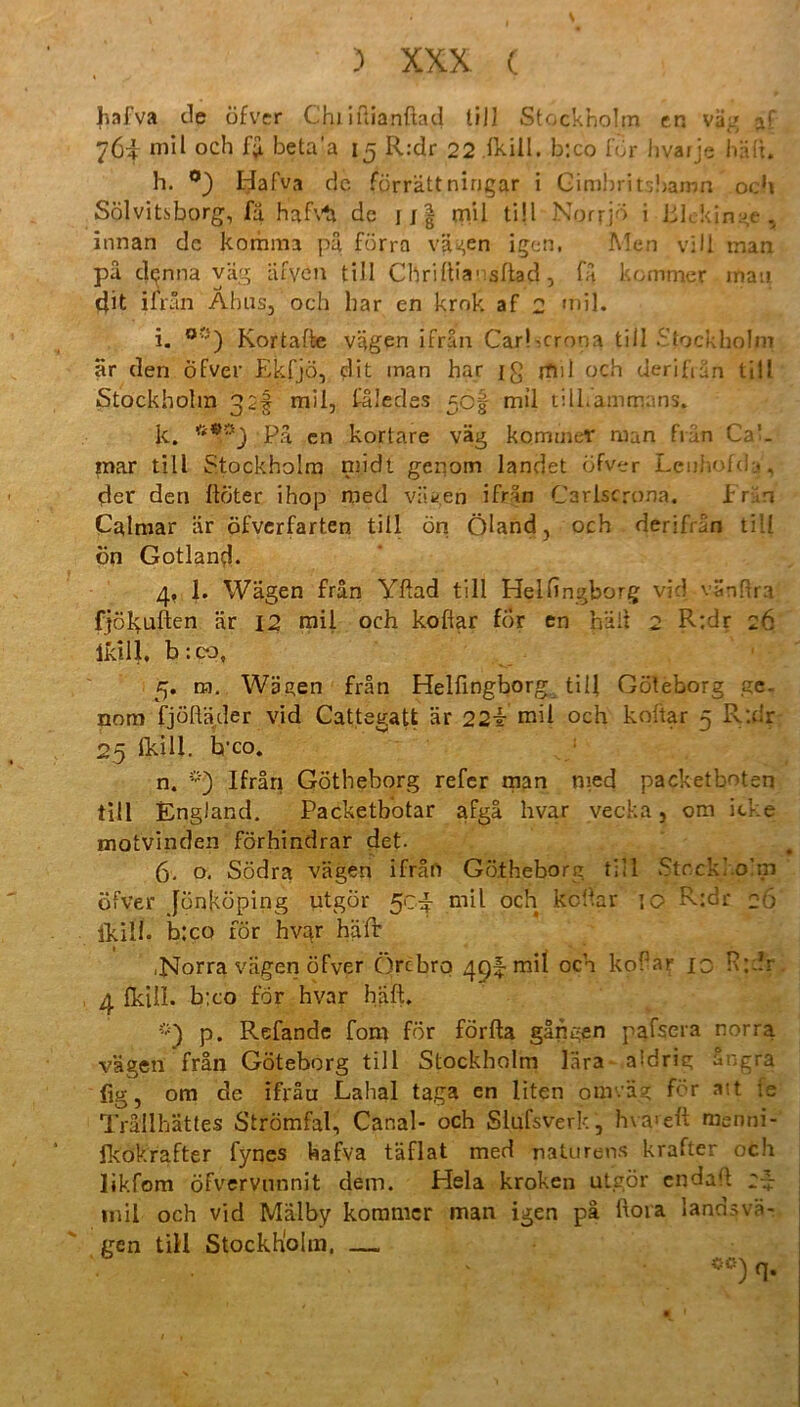 Jiafva de öfver Chiiuianfiad tiil Stockholm cn vag jtf 764 mil och beta’a 15 R:dr 22 fkill. b:co för hvarje hält. h. °) Hafva de förrättnirjgar i Gimbritsbamn och Sölvitsborg, fä hafvh de jj| mil ti!I Norrjö i Blekinge , hinan de komm3 pä förra vagen igen, Men vill man pä dtjnna väg äfyen tili Clirillia1 sltad, fa k ommer man tjit ilrän Ahns, och har en krnk af 2 mil. i. oc) Kortafte vägen ifran Carhcrona tili Stockholm är den öfver Ekfjö, elit inan har ig jtul och derifiän tili Stockholm mil, fäledes 50§ mil tilkammans. k. Pa en kortare väg kommet man frän Cal. mar tili Stockholm midt gcqom landet öfver Lcuhofd*, der den llöter ihop med vagen ifrän Carlscrona. Erin Calmar är öfverfarten tili ön Öland, och derifrän tiil ön Gotland. 4. 1. Wägen frän Yftad tili Helfingborg vid vSnHra fjölyuften är 12 mil och kofiar för en hält 2 R:dr 26 ikill. b :co, 5. m. Wägen frän Helfingborg tili Göteborg ge. nom fjöftäder vid Cattegatt är 22t mil och koftar 5 Pvtdr 25 fkiU. b'co. n. Ifräri Götheborg refer man med packetboten tili England. Packetbotar afgä hvar vecka, om icke motvinden förhindrar det- 6. o. Södra vagen ifrän Götheborg tiil Stockholm öfver Jünköping utgör 504 mil och koltar 10 R:dr 26 Ikilh b:co för hvar hält ■Norra vagen öfver Örcbro 49! mil och koPar 10 R:dr. 4 Ikill. b:co för hvar häft, p. Refande fom för förfta gangen pafsera norra vagen frän Göteborg tili Stockholm lära aldrig ängra fig, om de ifräu Lahal taga en liten omväg för att ie Trällhättes Strömfal, Canal- och Slufsverk, hva>eft menni- fkokrafter fynes hafva täflat med naturens krafter och likfom öfvervnnnit dem. Heia kroken utgör endatt 2~ mil och vid Mdlby kommer man igen pä ftora landsvä- gen tili Stockholm. — ■ ‘ *°)q.