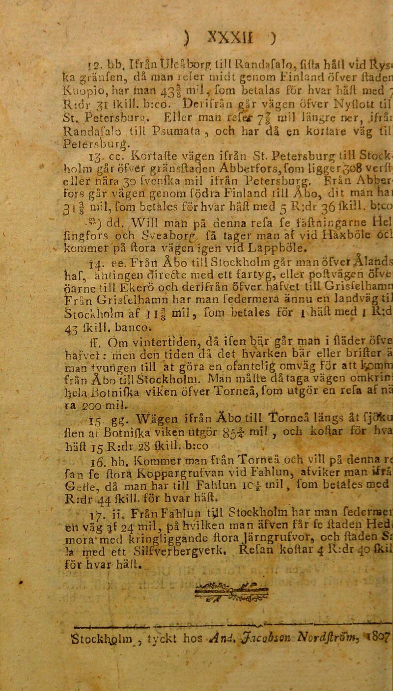 12. bb, Urin Üleäborg tili Randafalo, filla hall vid Ryss ka gränfen, dä man reler midt genom Finland öfver ftaden Kuopiöjhar man 431- m:I, fom betalas für hvar häft med t R:dr 31. ikill. b:co. Deriträn eär vagen öfver Nyllott til St. Petersburg. Eller man riefe* ntil längre ner, ifräi Randafalo tili Psumata , och har da en kortare väg til Petersburg. 13. cc. Kortalte vägen ifrän St. Petersburg tili Stock- holm gar öfver gränsftaden Abberfors,fom ligger3o8 verlt eller nära 30 fvenflea mil ifrän Petersburg. Eran Abber- Fors gar vägen genom födra Finland tili Äbo, dit man hai 3 i | mil, fom betales för hvar häft med 5 R;dr 36 ikill. b‘.co •“) dd. Will mäh pä denna refa fe fäftningarne Hel fingfors och Sveaborp fä tager man af vid HäxbÖle Öcl kommer pä ftora vägen igen vid LappbÖle. 14. ee. Frätl Äbo tili Stockholm gar man öfver Alands haf, ähtingen di recte med ett Cartyg, eller poftvdgen öfve öarne tili Ekerö och derifrän öfver hafvet tili Grisfelhamn Frun Grisfelhamn har man federmera änr.u en landvägtil Stockholm af Il| mil, ibm betales för i häft med i R*,d 43 ikill. bancoi ff, Om vintertiden, da ifenbgr gar man i Hader öfve hafvet: men den tiden da det hvarken bar eller briftcr ä man tvungen tili at göra en ofantelig omväg för att komm frän Äbo tili Stockholm. Man malte da taga vägen omkrini heia ßotnifka v'ik'en öfver Torneä, fom utgör en refa af nä ra 200 mil.- 15 gg. Wagen ifrän Äbo tili Torneä längs ät fjötku ften af ßotnifka viken utgör $5$ mil , och koftar för hva häft 15 R:dr 28 fkül. b:co 16. hb. Kommer man frän Torneä och vill pä denna rc fan fe ftora Koppargrufvan vid Fahlun, afviker man ifrä Gehe, da man har tili Fahlun IC£ inil, fom betäles med R:dr 44 Ikill- för hvar häft. 17. ii, FränFahlun t^l Stockholm har man federraer en väg 3! 24 mil, pä hvilken man äfven fär fe ltaden Hedi mora1 med kringliggande ftora Järngrufvor, och ftaden S: Ja med ett Silfverbergverk. Refan koltar 4 R:dr 40 Ikil för hvar hält. Stockholm , tyckt hos And, Jacobson NordfirQm, i8c>7
