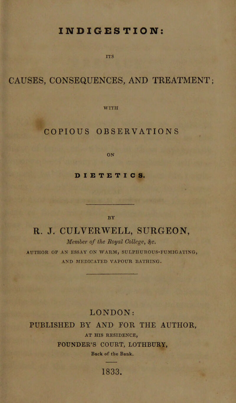 INDIGESTION ITS CAUSES, CONSEQUENCES, AND TREATMENT; WITH COPIOUS OBSERVATIONS ON DIETETICS. BY R. J. CULVERWELL, SURGEON, Memher of the Boyal College^ ^c. AUTHOR OP AN ESSAY ON WARM, SULPHUnOUS-FUMlGATING, AND MEDICATED VAPOUR BATHING. LONDON: PUBLISHED BY AND FOR THE AUTHOR, AT HIS RESIDENCE, FOUNDER’S COURT, LOTHBURY, Back of tbe Bank. 1833