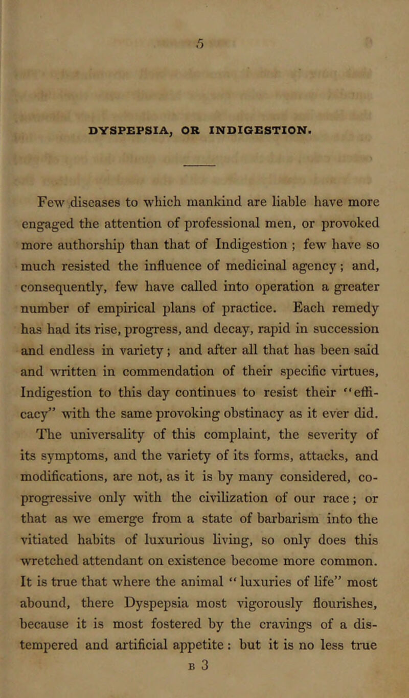 DYSPBPSIA, OR INDIGESTION. Few diseases to which mankind are liable have more engaged the attention of professional men, or provoked more authorship than that of Indigestion ; few have so much resisted the influence of medicinal agency; and, consequently, few have called into operation a greater number of empirical plans of practice. Each remedy has had its rise, progress, and decay, rapid in succession and endless in variety; and after all that has been said and written in commendation of their specific virtues. Indigestion to this day continues to resist their effi- cacy” \nth the same provoking obstinacy as it ever did. The universality of this complaint, the severity of its symptoms, and the variety of its forms, attacks, and modifications, are not, as it is by many considered, co- progressive only with the civilization of our race; or that as we emerge from a state of barbarism into the vitiated habits of luxurious liAung, so only does this wretched attendant on existence become more common. It is true that where the animal “ luxuries of Ufe” most abound, there Dyspepsia most vigorously flourishes, because it is most fostered by the cravings of a dis- tempered and artificial appetite: but it is no less true B 3