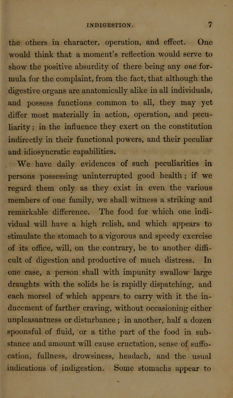 the others in character, operation, and effect. One would think that a moment’s reflection would serve to show the positive absurdity of there being any one for- mula for the complaint, from the fact, that although the digestive organs are anatomically alike in all individuals, and possess functions common to all, they may yet differ most materially in action, operation, and pecu- liarity ; in the influence they exert on the constitution indirectly in their functional powers, and their peculiar and idiosyncratic capabilities. We have daily evidences of such peculiarities in persons possessing uninterrupted good health; if we regard them only as they exist in even the various members of one family, we shall witness a striking and remarkable difference. The food for which one indi- vidual w'ill have a high relish, and which apjiears to stimulate the stomach to a vigorous and speedy exercise of its office, will, on the contrary, be to another diffi- cult of digestion and productive of much distress. In one case, a person shall with impunity swallow large draughts with the solids he is rapidly dispatching, and each morsel of which appears to carry with it the in- ducement of farther craving, without occasioning either unpleasantness or disturbance; in another, half a dozen spoonsful of fluid, or a tithe part of the food in sub- stance and amount will cause eructation, sense of suffo- cation, fullness, drowsiness, headach, and the usual indications of indigestion. Some stomachs appear to