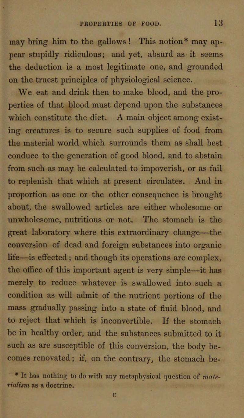 may bring him to the gallows! This notion* may ap- pear stupidly ridiculous; and yet, absurd as it seems the deduction is a most legitimate one, and grounded on the truest principles of physiological science. We eat and drink then to make blood, and the pro- perties of that blood must depend upon the substances which constitute the diet. A main object among exist- ing creatures is to secure such supplies of food from the material world w'hich surrounds them as shall best conduce to the generation of good blood, and to abstain from such as may be calculated to impoverish, or as fail to replenish that which at present circulates. And in proportion as one or the other consequence is brought about, the swallowed articles are either wholesome or unwholesome, nutritious or not. The stomach is the great laboratory where this extraordinary change—the conversion of dead and foreign substances into organic life—is effected; and though its operations are complex, the office of this important agent is very simple—it has merely to reduce whatever is swallowed into such a condition as will admit of the nutrient portions of the mass gradually passing into a state of fluid blood, and to reject that which is inconvertible. If the stomach be in healthy order, and the substances submitted to it such as are susceptible of this conversion, the body be- comes renovated; if, on the contrary, the stomach be- * It has nothing to do with any metaphysical question of mate- rialism as a doctrine. C