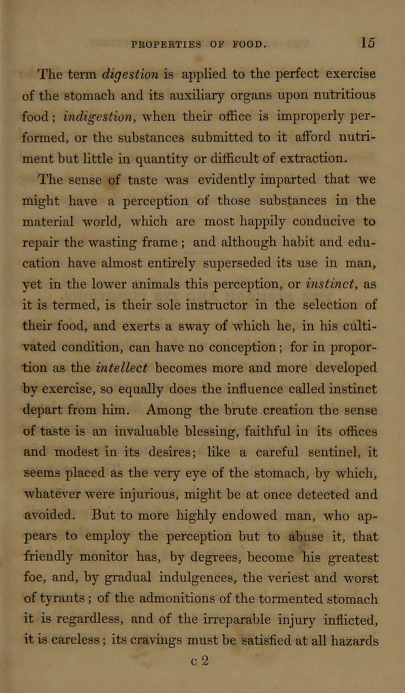 I’lie term digestion is applied to the perfect exercise of the stomach and its auxiliary organs upon nutritious food; indigestion, when their office is improperly per- formed, or the substances submitted to it afford nutri- ment hut little in quantity or difficult of extraction. The sense of taste was evidently imparted that we might have a perception of those substances in the material w'orld, which are most happily conducive to repair the wasting frame; and although habit and edu- cation have almost entirely superseded its use in man, yet in the lower animals this perception, or instinct, as it is termed, is their sole instructor in the selection of their food, and exerts a sway of which he, in his culti- vated condition, can have no conception; for in propor- tion as the intellect becomes more and more developed by exercise, so equally does the influence called instinct depart from him. Among the brute creation the sense of taste is an invaluable blessing, faithful in its offices and modest in its desires; like a careful sentinel, it seems placed as the very eye of the stomach, by which, whatever were injurious, might be at once detected and avoided. But to more highly endowed man, who ap- pears to employ the perception but to abuse it, that friendly monitor has, by degrees, become his greatest foe, and, by gradual indulgences, the veriest and worst of tyrants; of the admonitions of the tormented stomach it is regardless, and of the irreparable injury inflicted, it is careless; its cravings must be satisfied at aU hazards c 2