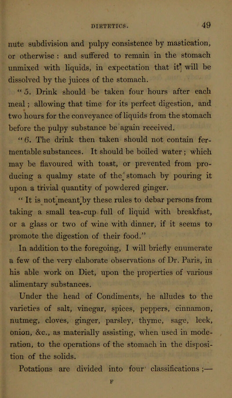 nute subdivision and pulpy consistence by mastication, or otherwise : and sulFered to remain in the stomach unmixed with liquids, in expectation that it* will be dissolved by the juices of the stomach. “ 5. Drink should be taken four hours after each meal; allowing that time for its perfect digestion, and two hours for the conveyance of liquids from the stomach before the pulpy substance be again received. ” 6. The drink then taken should not contain fer- mentable substances. It should be boiled water; which may be flavoured with toast, or prevented from pro- ducing a qualmy state of thej stomach by pouring it upon a trivial quantity of powdered ginger. “ It is not]meanhby these rules to debar persons from taking a small tea-cup fuU of liquid with breakfast, or a glass or two of wine with dinner, if it seems to promote the digestion of their food.” In addition to the foregoing, I will briefly enumerate a few of the very elaborate observations of Dr. Paris, in his able work on Diet, upon the properties of various alimentary substances. Under the head of Condiments, he alludes to the varieties of salt, vinegar, spices, peppers, cinnamon, nutmeg, cloves, ginger, parsley, thyme, sage, leek, onion, &c., as materially assisting, when used in mode- ration, to the operations of the stomach in the disjiosi- tion of the solids. Potations are divided into four classifications;— F