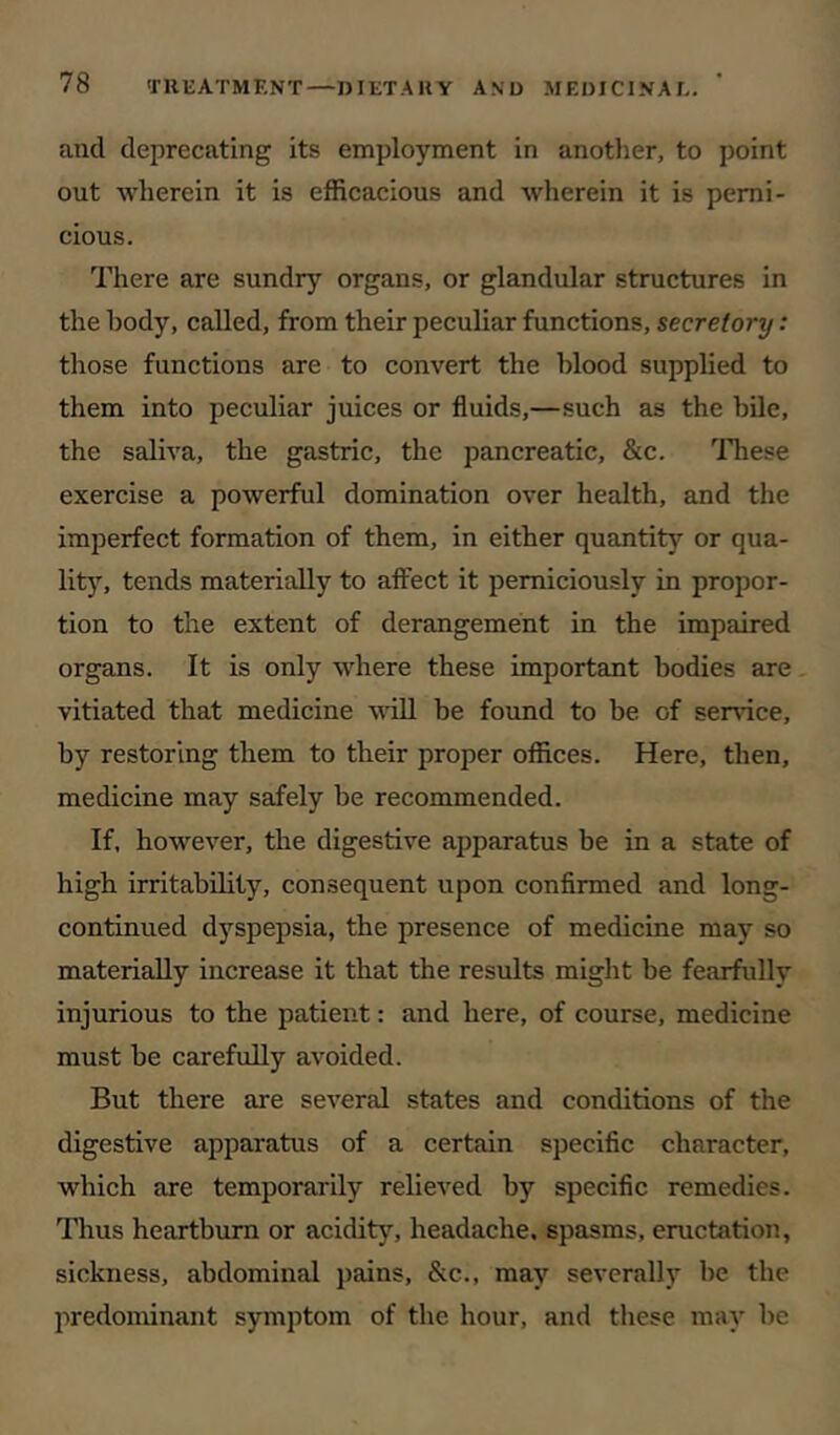 and deprecating its employment in another, to point out wherein it is efficacious and wherein it is perni- cious. There are sundry organs, or glandular structures in the body, called, from their peculiar functions, secretory: those functions are to convert the blood supplied to them into peculiar juices or fluids,—such as the bile, the saliva, the gastric, the pancreatic, &c. These exercise a powerful domination over health, and the imperfect formation of them, in either quantity or qua- lity, tends materially to affect it perniciously in propor- tion to the extent of derangement in the impaired organs. It is only where these important bodies are vitiated that medicine wiU be found to be of service, by restoring them to their proper offices. Here, then, medicine may safely be recommended. If, however, the digestive apparatus be in a state of high irritability, consequent upon confirmed and long- continued dyspepsia, the presence of medicine may so materially increase it that the results might be fearfully injurious to the patient: and here, of course, medicine must be carefully avoided. But there are several states and conditions of the digestive apparatus of a certain specific character, which are temporarily relieved by specific remedies. Thus heartburn or acidity, headache, spasms, eructation, sickness, abdominal pains, &c., may severally be the predominant symptom of the hour, and these may be