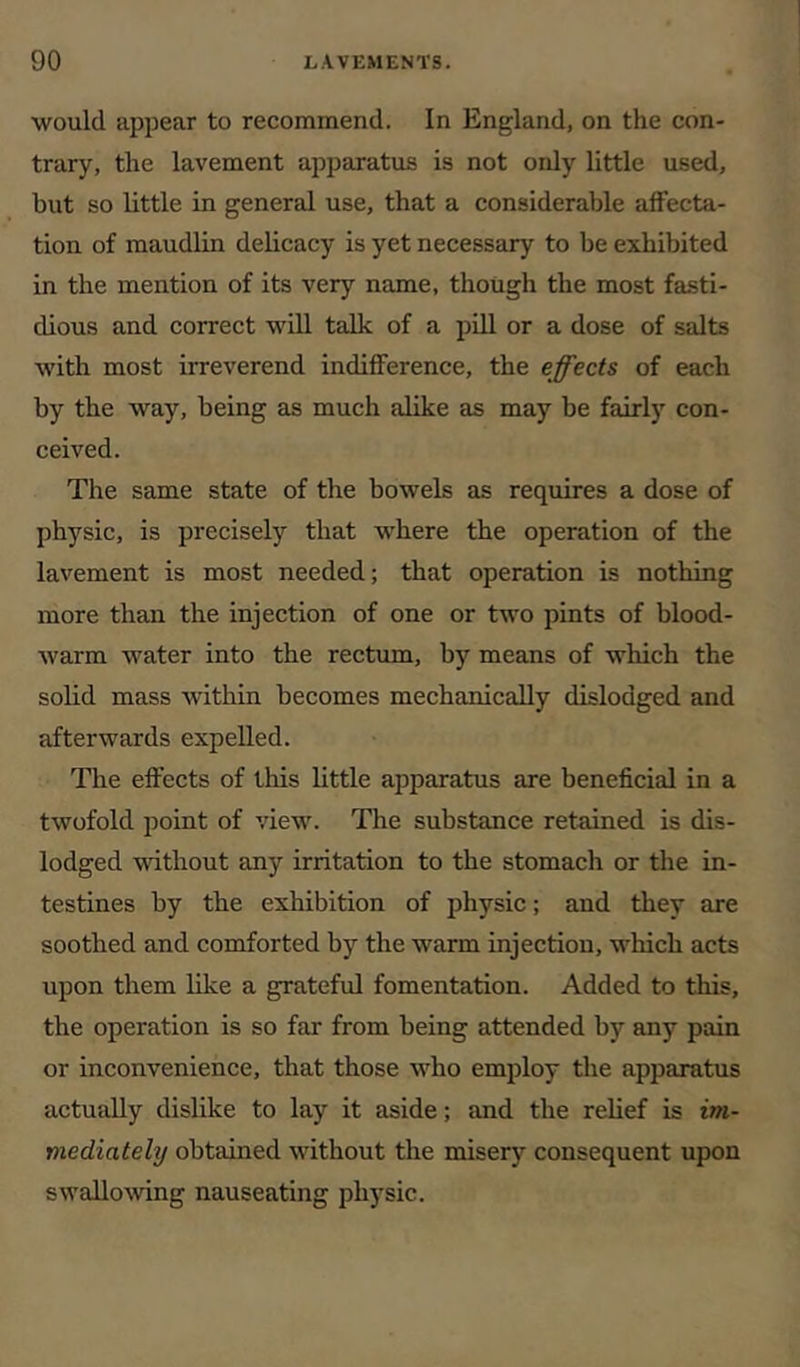 would appear to recommend. In England, on the con- trary, the lavement apparatus is not only little used, but so little in general use, that a considerable affecta- tion of maudlin delicacy is yet necessary to be exhibited in the mention of its very name, though the most fasti- dious and correct will talk of a pill or a dose of salts with most irreverend indifference, the effects of each by the way, being as much alike as may be fairl)’^ con- ceived. The same state of the bowels as requires a dose of physic, is precisely that where the operation of the lavement is most needed; that operation is nothing more than the injection of one or two pints of blood- warm water into the rectum, by means of which the solid mass Avithin becomes mechanically dislodged and afterwards expelled. The effects of this little apparatus are beneficial in a twofold point of view. The substance retained is dis- lodged vdthout any irritation to the stomach or the in- testines by the exhibition of physic; and they are soothed and comforted by the warm injection, which acts upon them like a grateful fomentation. Added to this, the operation is so far from being attended by any pain or inconvenience, that those who employ the apparatus actually dislike to lay it aside; and the relief is im- mediately obtained without the misery consequent upon swalloAving nauseating physic.