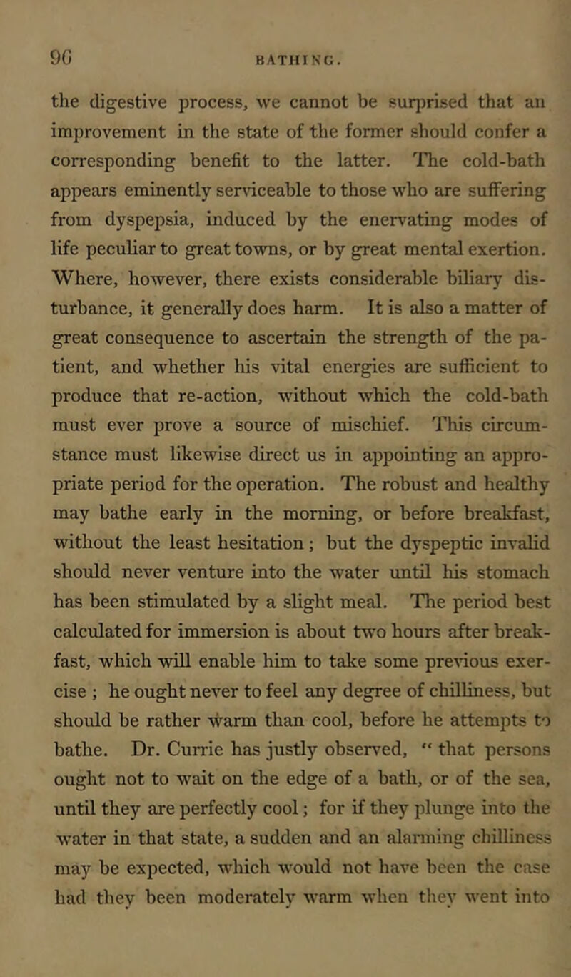 9G the digestive process, we cannot be surprised that an improvement in the state of the former should confer a corresponding benefit to the latter. ITie cold-bath appears eminently sernceable to those who are suffering from dyspepsia, induced by the enervating modes of life peculiar to great towns, or by great mental exertion. Where, however, there exists considerable biliary dis- turbance, it generally does harm. It is also a matter of great consequence to ascertain the strength of the pa- tient, and whether his vital energies eire sufiicient to produce that re-action, without which the cold-bath must ever prove a source of mischief. This circum- stance must likewise direct us in appointing an appro- priate period for the operation. The robust and healthy may bathe early in the morning, or before breakfast, vidthout the least hesitation; but the dyspeptic invalid should never venture into the water until his stomach has been stimulated by a slight meal. The period best calculated for immersion is about two hours after break- fast, which will enable him to take some pre^^ous exer- cise ; he ought never to feel any degree of chilliness, but should be rather warm than cool, before he attempts to bathe. Dr. Currie has justly observed, “ that persons ought not to wait on the edge of a bath, or of the sea, until they are perfectly cool; for if they plunge into the water in that state, a sudden and an alarming chilliness may be expected, which would not have been the case had they been moderately Avarm Avhen they went into