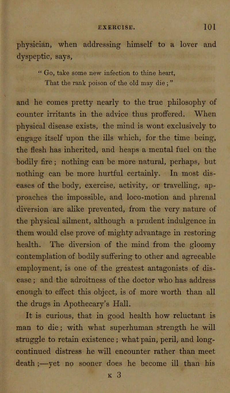 physician, when addressing himself to a lover and dyspeptic, says, “ Go, take some new infection to thine heart, That the rank poison of tlie old may die; ” and he comes pretty nearly to the true philosophy of counter irritants in the advice thus proffered. When physical disease exists, the mind is wont exclusively to engage itself upon the ills which, for the time being, the flesh has inherited, and heaps a mental fuel on the bodily fire ; nothing can be more natural, perhaps, but nothing can be more hurtful certainly. In most dis- eases of the body, exercise, activity, or travelling, ap- proaches the impossible, and loco-motion and phrenal diversion are alike prevented, from the very nature of the physical ailment, although a prudent indulgence in them would else prove of mighty advantage in restoring health. ITve diversion of the mind from the gloomy contemplation of bodily suffering to other and agreeable employment, is one of the greatest antagonists of dis- ease ; and the adroitness of the doctor who has address enough to effect this object, is of more worth than all the drugs in Apothecary’s Hall. It is curious, that in good health how reluctant is man to die; with what superhuman strength he will struggle to retain existence; what pain, peril, and long- continued distress he will encounter rather than meet death;—yet no sooner does he become ill than his K 3