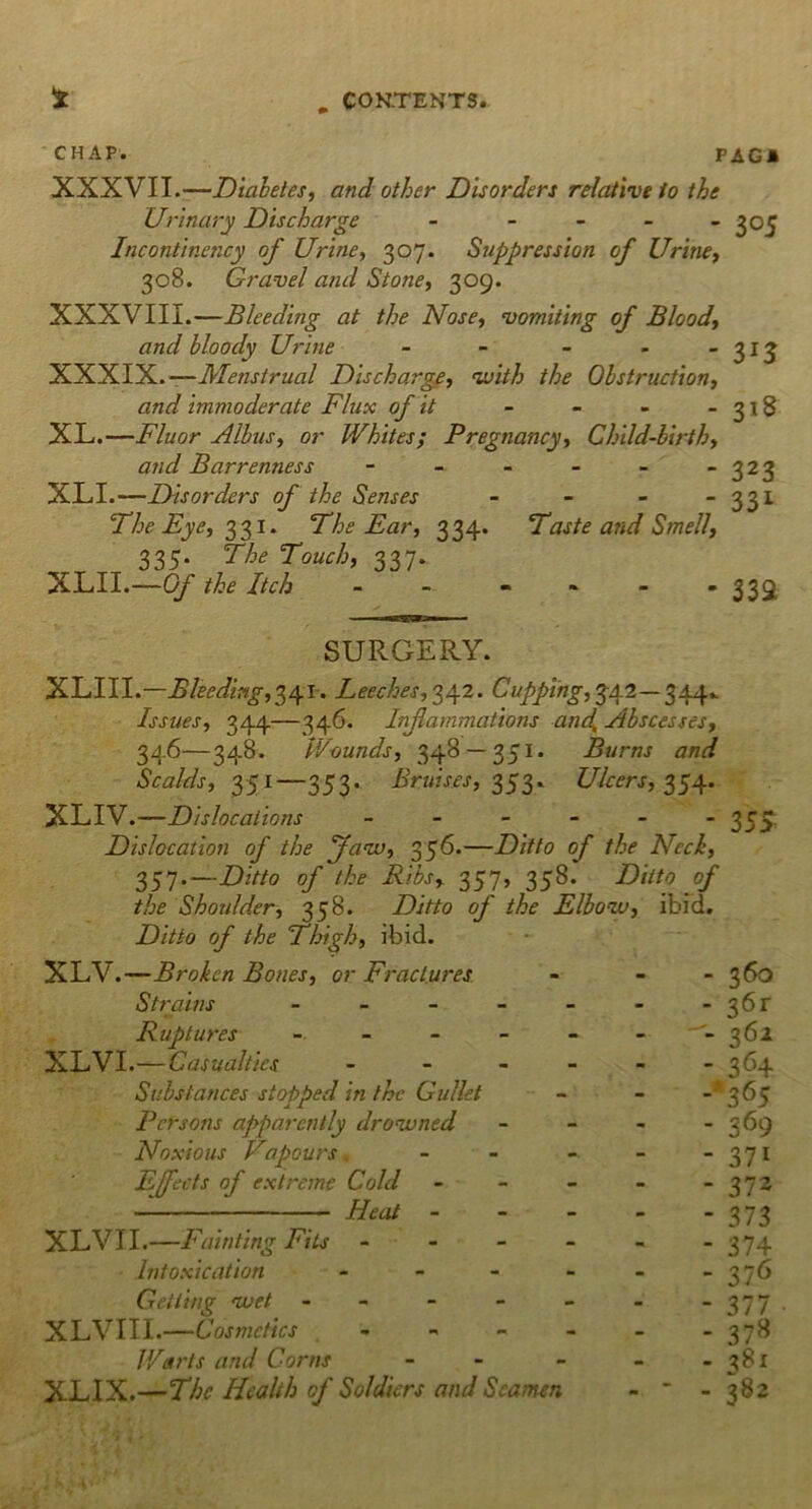 CHAP. FAG* XXXVII.—Diabetes, and other Disorders relative to the Urinary Discharge - - - - - 305 Incontinency of Urine, 307. Suppression of Urine, 308. Gravel and Stone, 309. XXXVIII.—Bleeding at the Nose, vomiting of Blood, and bloody Urine - - - - -313 XXXIX.—Menstrual Discharge, 'with the Obstruction, and immoderate Flux of it - - - -318 XL.—Fluor Albus, or Whites; Pregnancy, Child-birth, and Barrenness - - - - - -323 XLI.—Disorders of the Senses - - - - 331 The Eye, 331. The Ear, 334. Taste and Smell, 335. The Touch, 337. XLII.—Of the Itch - - - - - - 332 SURGERY. XLIII.—Bleeding,341. Leeches, 342. Cupping, 342— 344*- Issues, 344—346. Inflammations and. Abscesses, 346—348. Wounds, 348 — 351. Burns and Scalds, 351—353, Bruises, 353. Ulcers, 354. XLIV. —Dislocations ------ 555. Dislocation of the Jaw, 356.—Ditto of the Neck, 357.—Ditto of the Ribs, 357, 358. Ditto of the Shoulder, 358. Ditto of the Elbow, ibid. Ditto of the Thigh, ibid. XLV.—Broken Bones, or Fractures Strains - Ruptures XLVI.—Casualties - Substances stopped in the Gullet Persons apparently drowned Noxious Vapours Effects of extreme Cold Heat - XLVII.—Fainting Fits - - - Intoxication - Getting wet - XLVIII.—Cosmetics - Warts and Corns - - XLIX.—The Health cf Soldiers and Seamen - 3&> - 36r - 361 - 364 -*365 - 369 - 37i - 372 - 373 - 374 - 376 - 377 • - 37^ - 381 - 382