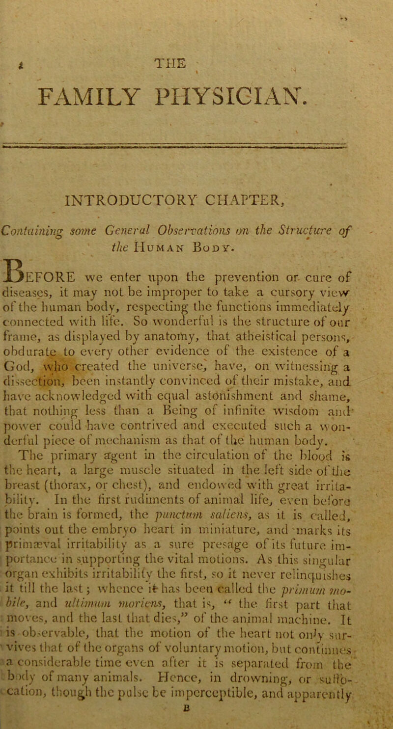 THE FAMILY PHYSICIAN-. INTRODUCTORY CHAPTER, Containing so?ne General Observations on the Structure of the Human Body. Before we enter upon the prevention or cure of diseases, it may not be improper to take a cursory view of the human body, respecting the functions immediately c onnected with life. So wonderful is the structure of our frame, as displayed by anatomy, that atheistical persons, obdurate to every other evidence of the existence of a God, who created the universe, have, on witnessing a dissection, been instantly convinced of their mistake, and have acknowledged with ecpial astonishment and shame, that nothing less than a Being of infinite wisdom and power could have contrived and executed such a won- derful piece of mechanism as that of the human body. The primary agent in the circulation of the blood is the heart, a large muscle situated in the left side of tiie breast (thorax, or chest), and endowed with great irrita- bility. In the iirst rudiments of animal life, even before the brain is formed, the punctual salicns, as it is called, points out the embryo heart in miniature, and'marks its primaeval irritability as a sure presage of its future im- portance in supporting the vital motions. As this singular organ exhibits irritability the first, so it never relinquishes it till the last; whence if has been called the primum mo- bile, and ultimum moriens, that is, “ the first part that moves, and the last that dies,” of the animal machine. It ■ is observable, that the motion of the heart not oidy sur- vives that of the organs of voluntary motion, but continues a considerable time even after it is separated from the body of many animals. Hence, in drowning, or suffo- cation, though the pulse be imperceptible, and apparently B