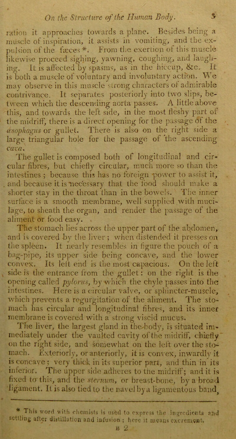 ration it approaches towards a plane. Besides being a muscle of inspiration, it assists in vomiting, and the ex- pulsion of the faeces *. From the exertion of this muscle likewise proceed sighing, yawning, coughing, and laugh- ing. It is affected by spasms, as in the hiccup, &c, It is both a muscle of voluntary and involuntary action. We may observe in this muscle strong characters of admirable contrivance. It separates posteriorly into two slips, be- tween which the descending aorta passes. A little above this, and towards the left side, in the most fleshy part of the midriff, there is a direct opening for the passage of the iesophagus or gullet. There is also on the right side a large triangular hole for the passage of the ascending cava. The gullet is composed both of longitudinal and cir- cular fibres, but chiefly circular, much more so than the intestines ; because this has no foreign -power to assist it, and because it is necessary that the food should make a shorter stay in the throat than in the bowels. The inner surface is a smooth membrane, well supplied with muci- lage, to sheath the organ, and render the passage of the aliment or food easy. The stomach lies across the upper part of the abdomen, and is covered by the liver ; when distended it presses on the spleen. It nearly resembles in figure the pouch of a bag-pipe, its upper side being concave, and the lower convex. Its lef t end is the most capacious. On the left side is the entrance from the gullet: on the right is the opening called pylorus, by which the chyle passes into the intestines. Here is a circular valve, or sphincter-muscle, which prevents a regurgitation of the aliment. The sto- mach has circular and longitudinal fibres, and its inner membrane is covered with a strong viscid mucus. Trie liver, the largest gland in the-body, is situated im- mediately under the vaulted cavity of the midriff, chiefly* on the right side, and somewhat on the left over the sto- mach. Exteriorly, or anteriorly, it is convex, inwardly it is concave ; very thick in its superior part, and thin in its inferior. The upper side adheres to tne midriff; and it is fixed to this, and the sternum, or breast-bone, by a broad ligament. It is also tied to the navel by a ligamentous band^ * This word with chemists is used to express the ingredients and witling alter distillation and infusion ; here it means excrement, 1} 2