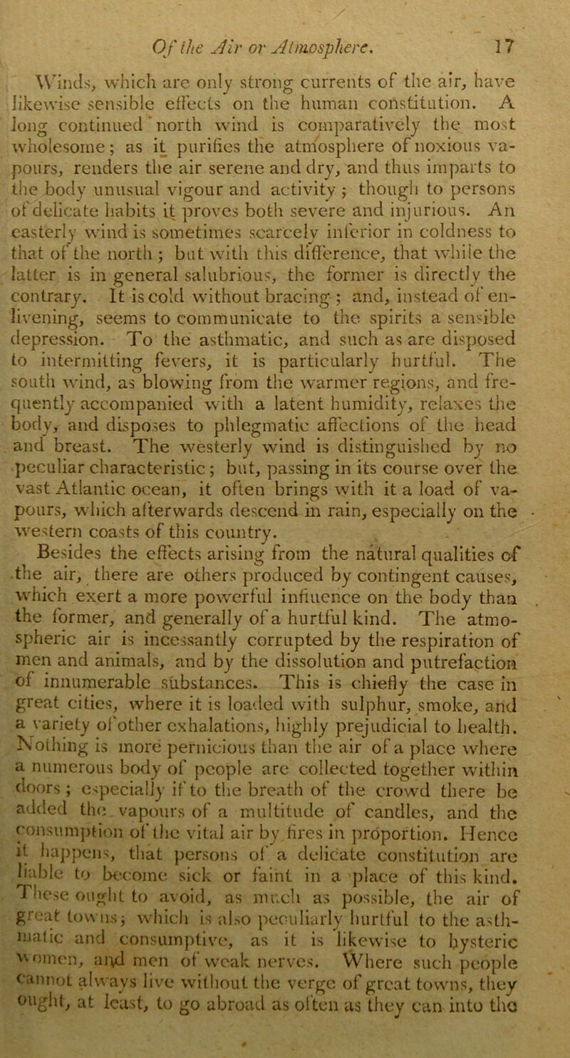 Winds, which arc only strong currents of the air, have likewise sensible effects on the human constitution. A Jong continued ’ north wind is comparatively the most wholesome; as it purifies the atmosphere of noxious va- pours, renders the air serene and dry, and thus imparts to the body unusual vigour and activity ; though to persons of delicate habits it proves both severe and injurious. An easterly wind is sometimes scarcely inferior in coldness to that of the north ; but with this difference, that while the latter is in general salubrious, the former is directly the contrary. It is cold without bracing ; and, instead of en- livening, seems to communicate to the spirits a sensible depression. To the asthmatic, and such as are disposed to intermitting fevers, it is particularly hurtful. The south wind, as blowing from the warmer regions, and fre- quently accompanied with a latent humidity, relaxes the body, and disposes to phlegmatic affections of the head and breast. The westerly wind is distinguished by no peculiar characteristic; but, passing in its course over the vast Atlantic ocean, it often brings with it a load of va- pours, which afterwards descend in rain, especially on the western coasts of this country. Besides the effects arising from the natural qualities cf the air, there are others produced by contingent causes, which exert a more powerful influence on the body than the former, and generally of a hurtful kind. The atmo- spheric air is incessantly corrupted by the respiration of men and animals, and by the dissolution and putrefaction of innumerable substances. This is chiefly the case in great cities, where it is loaded with sulphur, smoke, and a variety ol other exhalations, highly prejudicial to health. Nothing is more pernicious than the air of a place where a numerous body of people are collected together within doors; especially if to the breath of the crowd there be added the. vapours of a multitude of candles, and the consumption of the vital air by fires in proportion. Hence it happens, that persons of a delicate constitution are liable to become sick or faint in a place of this kind. These ought to avoid, as much as possible, the air of great towns; which is also peculiarly hurtful to the asth- matic and consumptive, as it is likewise to hysteric women, aryl men ol weak nerves. Where such people cannot always live without the verge of great towns, they ought, at least, to go abroad as often as they can into the