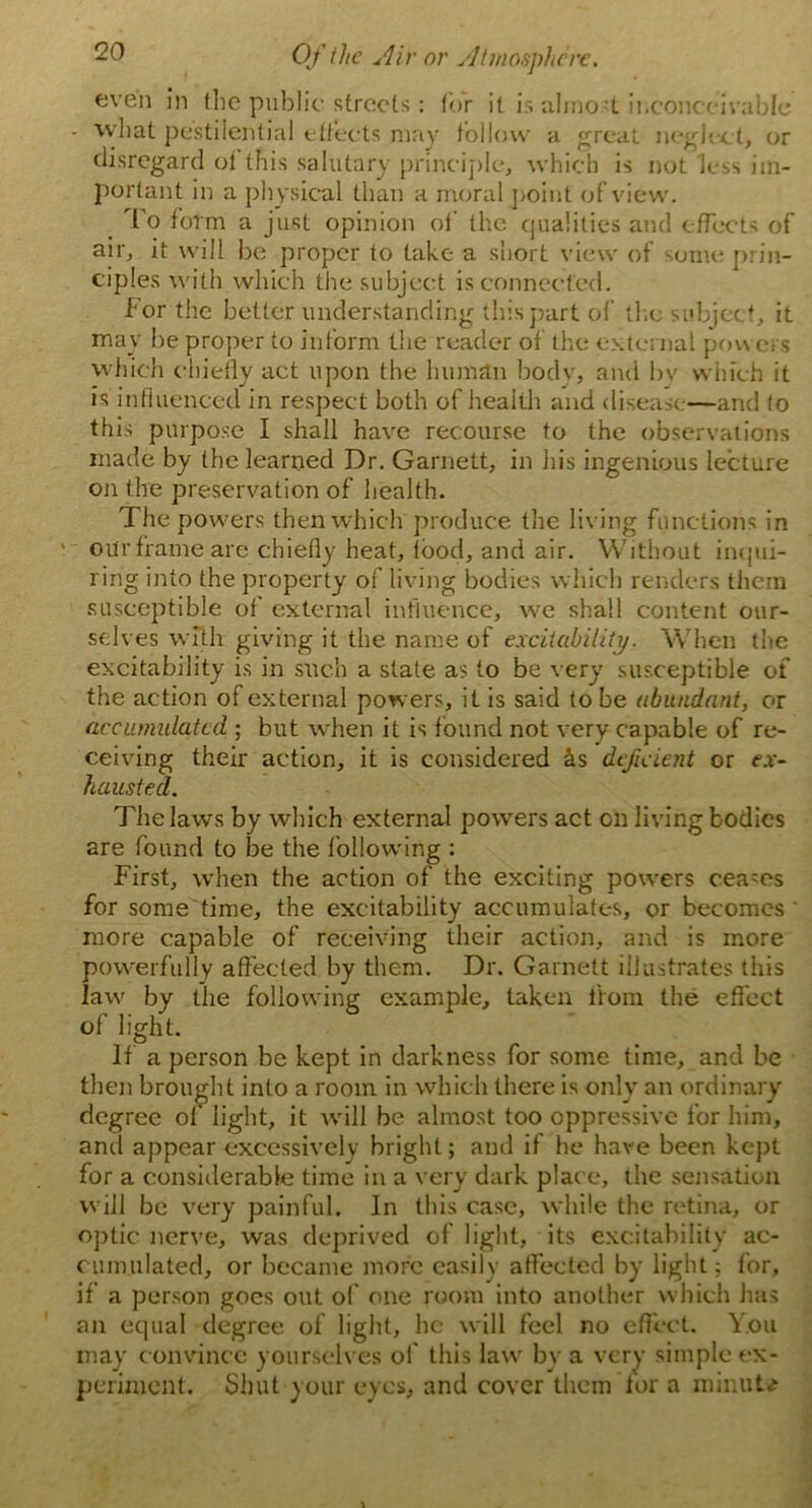 even in the public streets: lor it is almo-t inconceiv able ■ what pestilential effects may follow a great neglect, or disregard ol this salutary principle, which is not less im- portant in a physical than a moral point of view. _ To form a just opinion ol' the qualities and effects of air, it will be proper to take a short view of some prin- ciples with which the subject is connected. For the better understanding this part of the subject, it may be proper to inform the reader of the external powers which chiefly act upon the human body, ami by which it is influenced in respect both of health and disease—and to this purpose I shall have recourse to the observations made by the learned Dr. Garnett, in his ingenious lecture on the preservation of health. The powers then which produce the liv ing functions in oitr frame are chiefly heat, food, and air. Without inqui- ring into the property of living bodies which renders them susceptible of external influence, we shall content our- selves with giving it the name of excitability. When trie excitability is in such a state as to be very susceptible of the action of external powers, it is said to be abundant, or accumulated ; but when it is found not very capable of re- ceiving their action, it is considered hs deficient or ex- hausted. The laws by which external powers act on living bodies are found to be the following : First, when the action of the exciting powers ceases for some time, the excitability accumulates, or becomes more capable of receiving their action, and is more powerfully affected by them. Dr. Garnett illustrates this law by the following example, taken from the effect of light. If a person be kept in darkness for some time, and be then brought into a room in which there is only an ordinary degree of light, it will be almost too oppressive for him, and appear excessively bright; and if he have been kept for a considerable time in a very dark plac e, the sensation will be very painful. In this case, while the retina, or optic nerve, was deprived of light, its excitability ac- cumulated, or became more easily affected by light; for, if a person goes out of one room into another which has an equal degree of light, he will feel no effect. You may convince yourselves of this law by a very simple ex- periment. Shut your eyes, and cover them for a xninuU