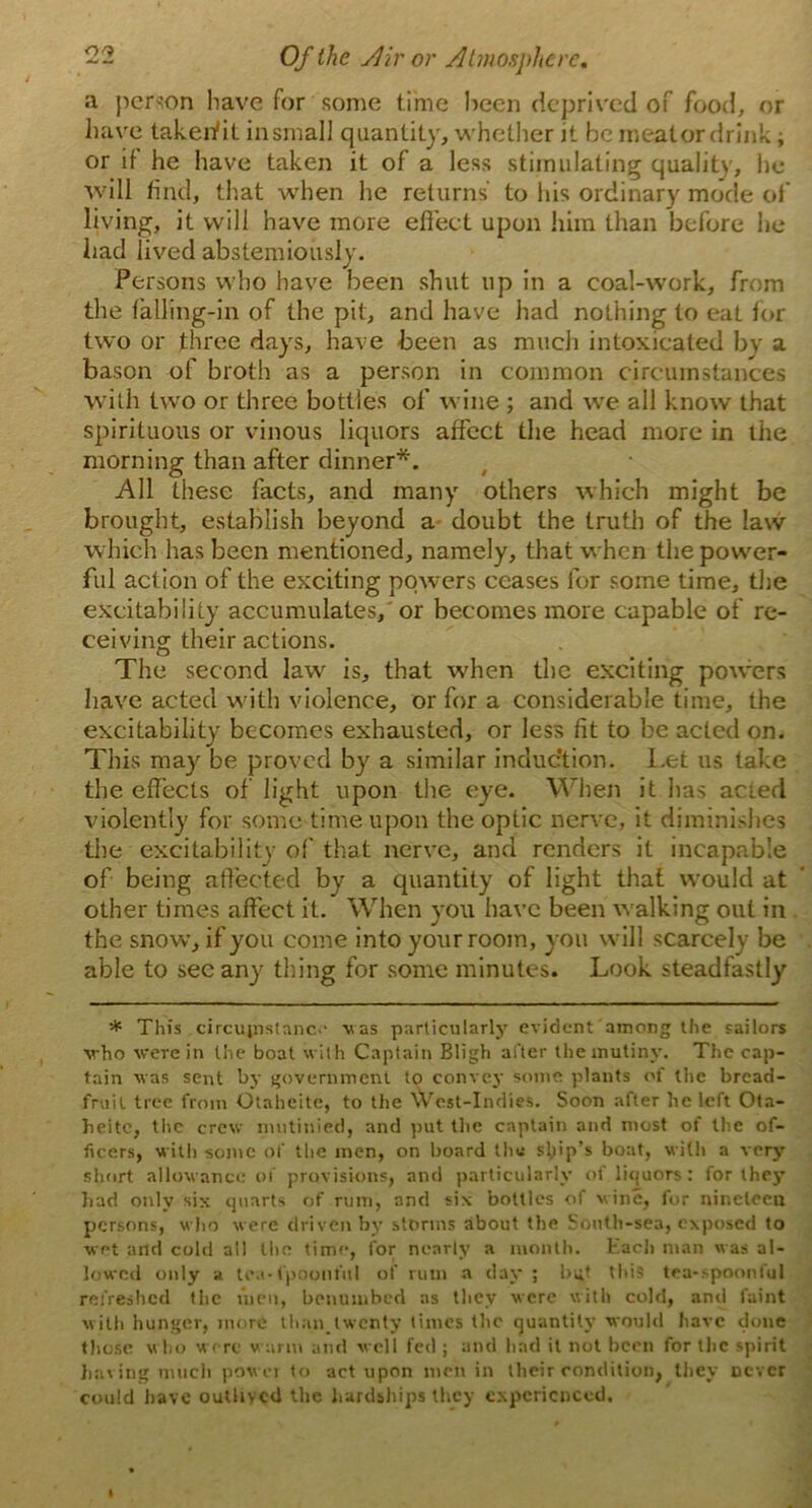 a person have for some time been deprived of food, or have takerfit insmall quantity, whether it be meat or drink; or if he have taken it of a less stimulating quality, he will find, that when he returns to his ordinary mode of living, it will have more effect upon him than before he had lived abstemiously. Persons who have been shut up in a coal-work, from the falling-in of the pit, and have had nothing to eat lor two or three days, have been as much intoxicated by a bason of broth as a person in common circumstances with two or three bottles of wine ; and we all know that spirituous or vinous liquors affect the head more in the morning than after dinner*. All these facts, and many others which might be brought, establish beyond a doubt the truth of the law which has been mentioned, namely, that when the power- ful action of the exciting powers ceases for some time, the excitability accumulates, or becomes more capable of re- ceiving their actions. The second law is, that when the exciting powers have acted w ith violence, or for a considerable time, the excitability becomes exhausted, or less fit to be acted on. This may be proved by a similar induction. Let us take the effects of light upon the eye. When it has acted violently for some time upon the optic nerve, it diminishes the excitability of that nerve, and renders it incapable of being affected by a quantity of light that would at other times affect it. When you have been w alking out in the snow, if you come into your room, you will scarcely be able to see any thing for some minutes. Look steadfastly * This circumstance was particularly evident among the sailors who were in the boat with Captain Bligh after the mutiny. The cap- tain was sent by government to convey some plants of the bread- fruit tree from Otahcitc, to the West-Indies. Soon after he left Ota- heitc, the crew mutinied, and put the captain and most of the of- ficers, with some of the men, on board the ship’s boat, with a xcry short allowance of provisions, and particularly of liquors: for they had only six quarts of rum, and six bottles of wine, for nineteen persons, who were driven by storms about the South-sea, exposed to wet and cold all tho time, for nearly a month. Each man was al- lowed only a tea-fpoonful of rum a day ; but this tea-spoonful refreshed the men, benumbed as they were with cold, and faint with hunger, more than.twenty times the quantity would have done those who w ere warm and well fed ; and had it not been for the spirit having much power to act upon men in their condition, they never could have outlived the hardships they experienced.