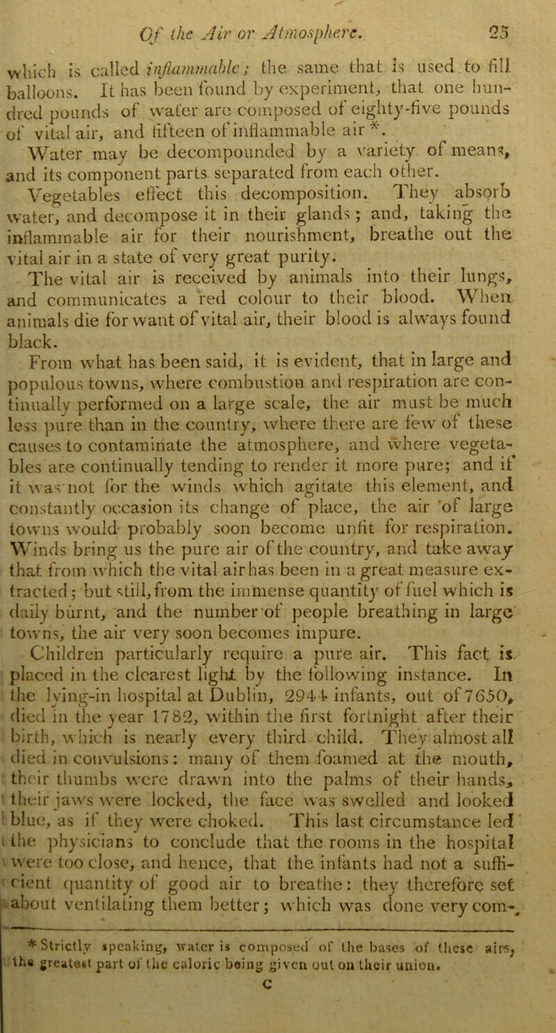 which is called inflammable; the same that is used to fill balloons. It has been found by experiment, that one hun- dred pounds of water are composed of eighty-five pounds of vital air, and fifteen of inflammable air*. Water may be decompounded by a variety of means, and its component parts separated from each other. Vegetables effect this decomposition. They absorb water, and decompose it in their glands; and, taking the inflammable air for their nourishment, breathe out the vital air in a state of very great purity. The vital air is received by animals into their lungs, and communicates a red colour to their blood. When animals die for want of vital air, their blood is always found black. From what has been said, it is evident, that in large and populous towns, where combustion and respiration are con- tinually performed on a large scale, the air must be much less pure than in the country, where there are few of these causes to contaminate the atmosphere, and where vegeta- bles are continually tending to render it more pure; and if it was not for the winds which agitate this element, and constantly occasion its change of place, the air 'of large towns would probably soon become unfit for respiration. Winds bring us the pure air of the country, and take away that from which the vital air has been in a great measure ex- tracted ; but still,from the immense quantity of fuel which is daily burnt, and the number of people breathing in large towns, the air very soon becomes impure. Children particularly require a pure air. This fact is placed in the clearest light by the following instance. In the Iving-in hospital at Dublin, 2944- infants, out of7650, died in the year 17 82, within the first fortnight after their birth, which is nearly every third child. They almost all died in convulsions: many of them foamed at the mouth, their thumbs were drawn into the palms of their hands, their jaws were locked, the face was swelled and looked blue, as if they were choked. This last circumstance led the physicians to conclude that the rooms in the hospital were too close, and hence, that the infants had not a suffi- cient quantity of good air to breathe: they therefore set about ventilating them better; which was done very com-, ♦Strictly speaking, water is composed of the bases of these airs, th« greatest part of the caloric being given out on their union. C
