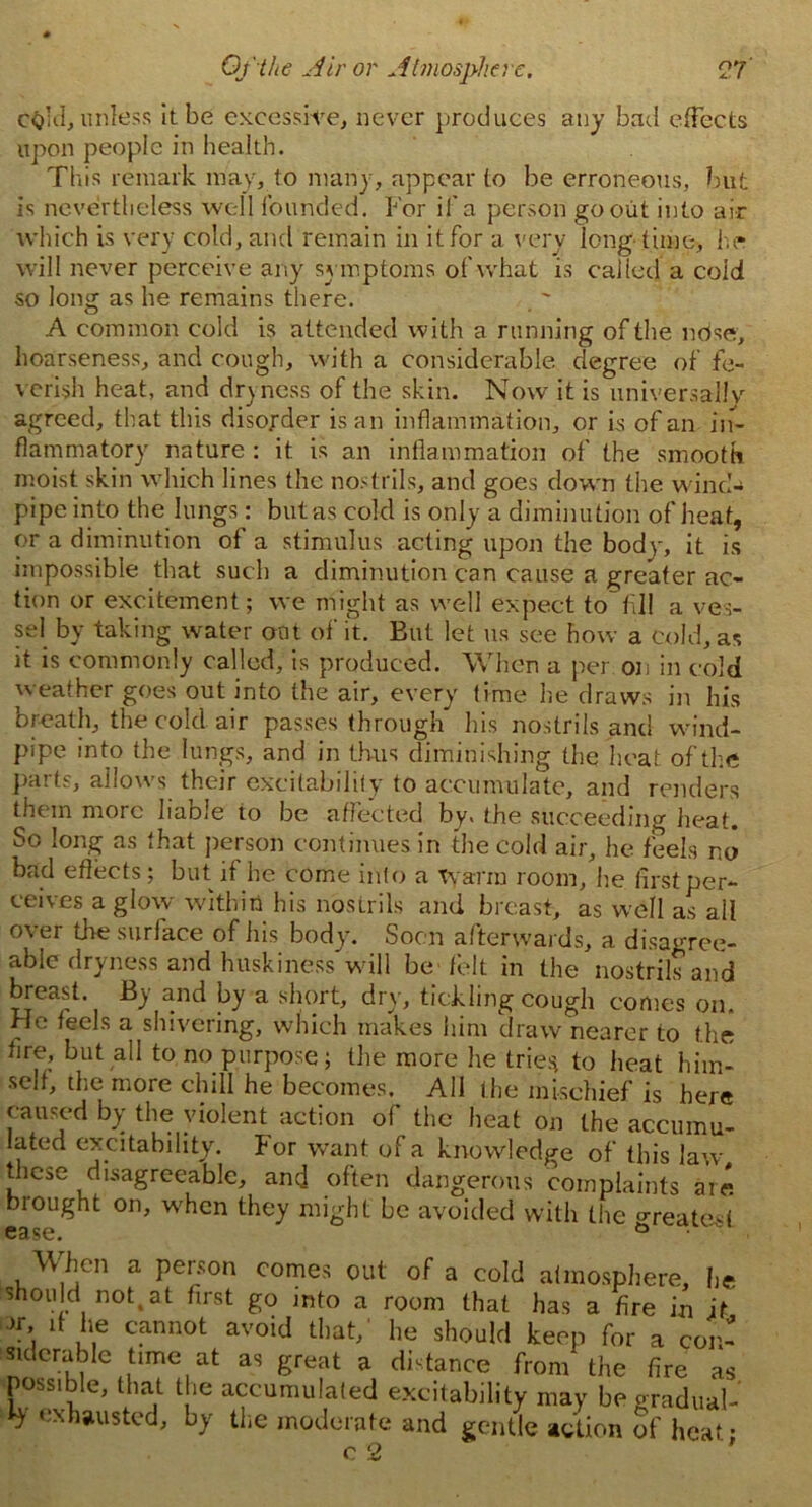 CQid, unless it be excessive, never produces any bad effects upon people in health. This remark may, to many, appear to be erroneous, but is nevertheless well founded. For if a person go out into air which is very cold, and remain in it for a very long time, he will never perceive any symptoms of what is called a cold so long as he remains there. A common cold is attended with a running of the nose, hoarseness, and cough, with a considerable degree of fe- verish heat, and dryness of the skin. Now it is universally- agreed, that this disorder is an inflammation, or is of an in- flammatory nature : it is an inflammation of the smooth moist skin which lines the nostrils, and goes down the wind- pipe into the lungs: but as cold is only a diminution of heat, or a diminution of a stimulus acting upon the body, it is impossible that such a diminution can cause a greater ac- tion or excitement; we might as well expect to fill a ves- sel by taking water oat of it. But let us see how a cold, as it is commonly called, is produced. When a per on in cold weather goes out into the air, every lime he draws in his breath, the cold air passes through his nostrils and wind- pipe into the lungs, and in thus diminishing the heat of the parts, allows their excitability to accumulate, and renders them more liable to be affected by, the succeeding heat. So long as that person continues in the cold air, he feels no bad effects; but if he come into a Warm room, he first per- ceives a glow within his nostrils and breast, as well as all over tire surface of his body. Soon afterwards, a disagree- able dryness and huskiness will be-felt in the nostrils and breast. By and by a short, dry, tickling cough comes on. He leels a shivering, which makes him draw nearer to the fire, but all to no purpose; the more he tries to heat him- self, tire more chill he becomes. All the mischief is here caused by the violent action of the heat on the accumu- lated excitability. For want of a knowledge of this law these disagreeable, and often dangerous complaints are brought on, when they might be avoided with the °reate<( ease. G ■ 'v , When a person comes out of a cold atmosphere, he should nottat first go into a room that has a fire in it Jr it he cannot avoid that,' he should keep for a con- siderable time at as great a distance from the fire as possible, that the accumulated excitability may be gradual- h' exhausted, by the moderate and gentle action 5f heat •