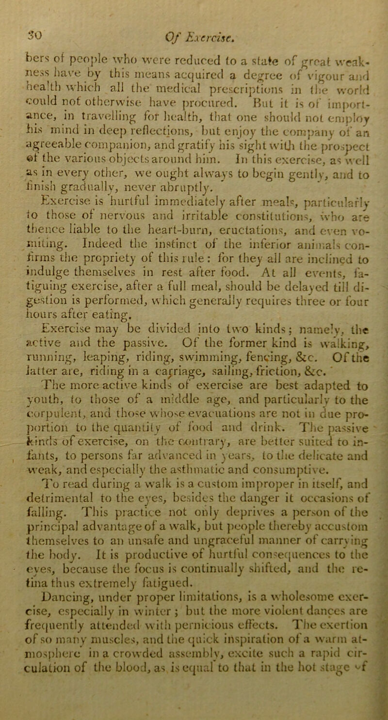 hers of people who were reduced (o a state of great weak- ness have by this means acquired a degree of vigour and health which all the medical prescriptions in (he world could not otherwise have procured. But it is of import- ance, in travelling for health, that one should not employ his mind in deep reflections, but enjoy the company of an agreeable companion, and gratify his sight with the prospect ©t the various objects around him. In this exercise, as well as in every other, we ought always to begin gently, and to finish gradually, never abruptly. Exercise is hurtful immediately after meals, parliculafly to those of nervous and irritable constitutions, who are thence liable to the heart-burn, eructations, and even vo- miting. Indeed the instinct of the inferior animals con- firms the propriety of this rule: for they all are inclined to indulge themselves in rest after food. At all events, fa- tiguing exercise, after a full meal, should be delayed till di- gestion is performed, which generally requires three or four hours after eating. Exercise may be divided into two kinds; namely, the active and the passive. Of the former kind is walking, running, leaping, riding, swimming, fencing, &c. Of the latter are, riding in a carriage, sailing, friction, &c. ' The more active kinds of exercise are best adapted to youth, to those of a middle age, and particularly to the corpulent, and those whose evacuations are not in clue pro- portion to the quantity of food and drink. The passive kinds of exercise, on the contrary, are better suited to in- fants, to persons far advanced in years, to the delicate and weak, and especially the asthmatic and consumptive. To read during a walk is a custom improper in itself, and detrimental to the eyes, besides the danger it occasions of falling. This practice not only deprives a person of the principal advantage of a walk, but people thereby accustom themselves to an unsafe and ungraceful manner of carrying the body. It is productive of hurtful consequences to the eyes, because the focus is continually shifted, and the re- tina thus extremely fatigued. Dancing, under proper limitations, is a wholesome exer- cise, especially in winter ; but the more violent dances are frequently attended with pernicious effects. The exertion of so many muscles, and the quick inspiration of a warm at- mosphere in a crowded assembly, excite such a rapid cir- culation of the blood, as is equal to that in the hot stage ^f