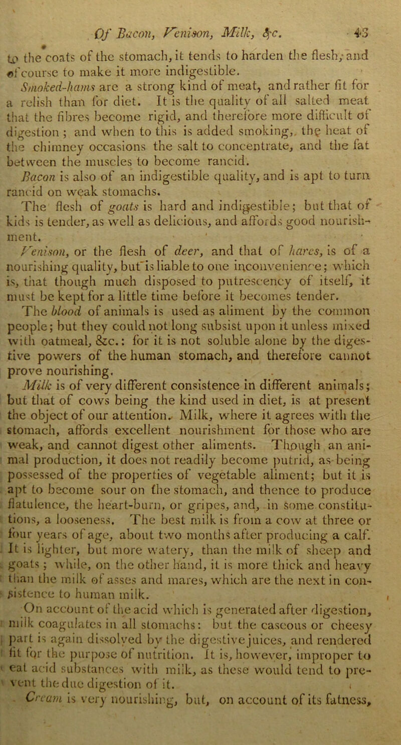 l£> the coats of the stomach, it tends to harden the flesh; and of course to make it more indigestible. Smoked-hams are a strong kind of meat, and rather fit for a relish than for diet. It is the quality of all salted meat that the fibres become rigid, and therefore more difficult of digestion ; and when to this is added smoking,, the heat of the chimney occasions the salt to concentrate, and the fat between the muscles to become rancid. Bacon is also of an indigestible quality, and is apt to turn rancid on weak stomachs. The flesh of goats is hard and indigestible; but that of kids is tender, as well as delicious, and affords good nourish- ment. Venison, or the flesh of deer, and that of hares, is of a nourishing quality, buf is liable to one inconvenience; which is, that though much disposed to putrescency of itself, it must be kept for a little time before it becomes tender. The blood of animals is used as aliment by the common people; but they could not long subsist upon it unless mixed with oatmeal, &c.: for it is not soluble alone by the diges- tive powers of the human stomach, and therefore cannot prove nourishing. Milk is of very different consistence in different animals; but that of cows being the kind used in diet, is at present the object of our attention.. Milk, where it agrees with the stomach, affords excellent nourishment for those who are weak, and cannot digest other aliments. Though an ani- mal production, it does not readily become putrid, as being possessed of the properties of vegetable aliment; but it is apt to become sour on the stomach, and thence to produce flatulence, the heart-burn, or gripes, and,-in some constitu- tions, a looseness. The best milk is from a cow at three or four years of age, about two months after producing a calf. It is lighter, but more watery, than the milk of sheep and goats; while, on the other hand, it is more thick and heavy than the milk of asses and mares, which are the next in con- sistence to human milk. On account of the acid which is generated after digestion, miik coagulates in all stomachs: but the caseous or cheesy part is again dissolved by the digestive juices, and rendered fit fqr the purpose of nutrition. It is, however, improper to eat acid substances with milk, as these would tend to pre- vent the due digestion of it. t Cream is vary nourishing, but, on account of its fatness.