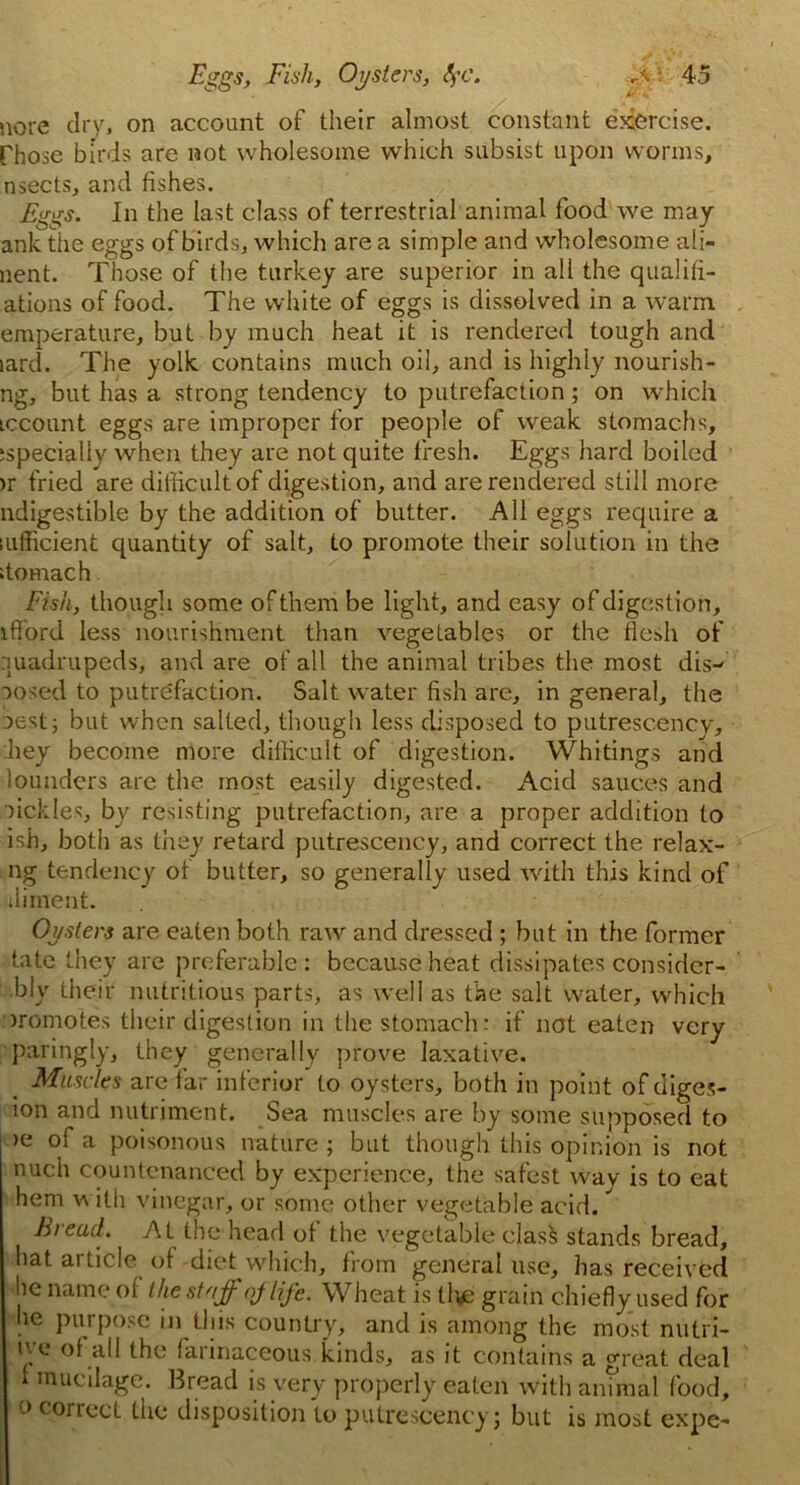 nore dry, on account of their almost constant exercise, rhose birds are not wholesome which subsist upon worms, nsects, and fishes. Eggs. In the last class of terrestrial animal food we may ankthe eggs of birds, which area simple and wholesome ali- nent. Those of the turkey are superior in all the qualifi- ations of food. The white of eggs is dissolved in a warm, emperature, but by much heat it is rendered tough and lard. The yolk contains much oil, and is highly nourishi- ng, but has a strong tendency to putrefaction; on which iccount eggs are improper for people of weak stomachs, sspecially when they are not quite fresh. Eggs hard boiled >r fried are difficult of digestion, and are rendered still more ndigestible by the addition of butter. All eggs require a lufficient quantity of salt, to promote their solution in the itomach Fish, though some of them be light, and easy of digestion, ifford less nourishment than vegetables or the flesh of quadrupeds, and are of all the animal tribes the most dis- posed to putrefaction. Salt water fish are, in general, the uest j but when salted, though less disposed to putresc.ency, hey become more difficult of digestion. Whitings and loundcrs arc the most easily digested. Acid sauces and •fickles, by resisting putrefaction, are a proper addition to ish, both as they retard putrescency, and correct the relax- ing tendency of butter, so generally used with this kind of dinient. Oysters are eaten both raw and dressed ; but in the former tate they are preferable: because heat dissipates considcr- bly their nutritious parts, as well as the salt water, which promotes their digestion in the stomach: if not eaten very paringly, they generally prove laxative. Muscles are far inferior to oysters, both in point of diges- ion and nutriment. Sea muscles are by some supposed to >e of a poisonous nature ; but though this opinion is not nuch countenanced by experience, the safest wav is to eat hem with vinegar, or some other vegetable acid. Bieud. At the head ot the vegetable clas§ stands bread, hat article of diet which, from general use, has received he name of the stuff of life. Wheat is tlve grain chiefly used for he purpose in this country, and is among the most nutri- iye of all the farinaceous kinds, as it contains a great deal 1 mucilage. Bread is very properly eaten with animal food, o coriect the disposition to putrescency; but is most expe-