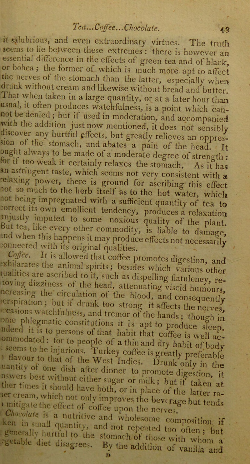 it salubrious, and even extraordinary virtues. The truth seems to lie between these extremes : there is however an essential difference in the effects of green tea and of black, or bohea; the former of which is much more apt to affect the nerves of the stomach than the latter, especially when drunk without cream and likewise without bread and butter. That when taken in a large quantity, or at a later hour than usual, it often produces watchfulness, is a point which can- not be denied ; but d used in moderation, and accompanied vwt.i the addition just now mentioned, it does not sensibly discover any hurtful effects, but greatly relieves an oppres- 5ion of the stomach, and abates a pain of the head. It uught always to be made of a moderate degree of strength : tor if too weak it certainly relaxes the stomach. As it has an astringent taste, which seems not very consistent with a relaxing power, there is ground for ascribing this effect not so much to the herb itself as to the hot water, which lot being impregnated with a sufficient quantity of tea to inbfif ltS °WI? ^mollient tendency, produces a relaxation r“ 'ti? nP t0 ,S°me n°xi0US °f *e plant. Bat tea, like every oilier commodity, is liable to damage, ■nnJheVhl?,,hafpen.SProdllceeff“'s not necessarily .onnected with its original qualities. ' Ccffee. It is allowed that coffee promotes di-rcstion and exhilarates the animal spirits; besides which Ssfc luahties are ascribed to it, such as dispelling flatulency re loving dizziness of the head, attenuating viscid humour! ncreasing the circulation of the blood, and conseouentlv >erspiration ; but if drunk too strong it affects the nerves^ • casions watchfulness, and tremor of the hands; though in >n.e phlegmatic constitutions it is apt to produce sTeeo Kleed it is to persons of that habit that coffee is well ac’ ommodated: for to people of a thin and dry habit of body seems to be injurious. Turkey coffee is greatly p -eferab e 1 flavour to that of the West Todies n,.,,,, 7 P, . ra°,e uantify of one dish after dinner to promote digestion* 7t wncis best without cither sugar or milk; but if taken at ther times it should have both, or in place of the latte rn- ler cream, which not only improves the bevr rap-e hut i 1 ' ““«?*'thc of «*®* upon the nerveT ^ l Ululate is a nutritive and wholesome composition If Urn m small quantity, and not repeated too E “ f t Sw ^■iUIrt U‘'° U>e of those with whmn a ■tvtaole diet disagrees. By the addition of vanilla and D