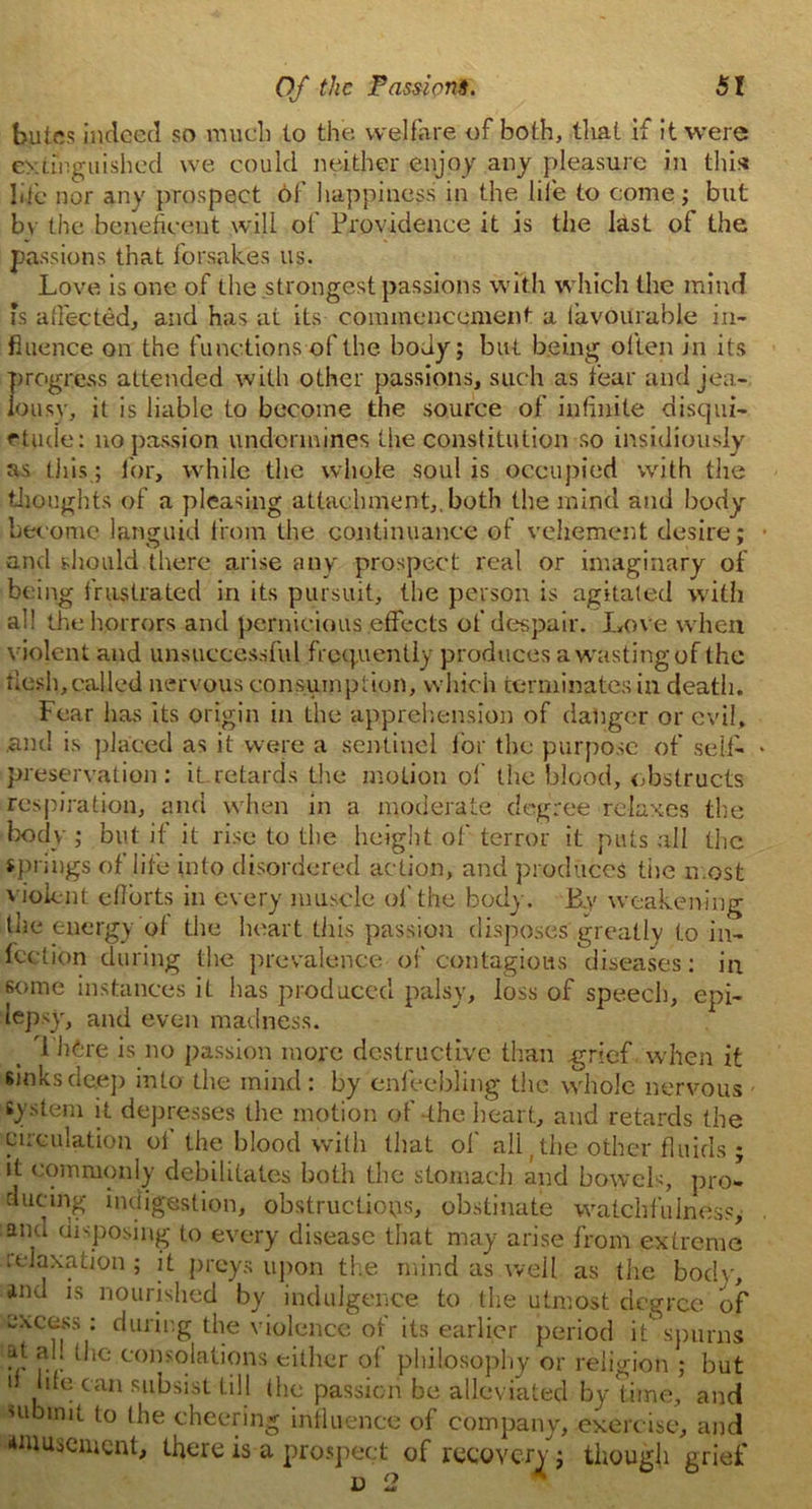 buies indeed so much to the welfare of both, that if it were extinguished we could neither enjoy any pleasure in this life nor any prospect 6f happiness in the life to come; but by the beneficent will of Providence it is the last of the passions that forsakes us. Love is one of the strongest passions with which the mind ?s affected, and has at its commencement a favourable in- fluence on the functions of the body; but being often in its progress attended with other passions, such as fear and jea- lousy, it is liable to become the source of infinite disqui- etude: no passion undermines the constitution so insidiously as this; for, while the whole soul is occupied with the thoughts of a pleasing attachment,, both the mind and body become languid from the continuance ot vehement desire; and should there arise any prospect real or imaginary of being frustrated in its pursuit, the person is agitated with al! the horrors and pernicious effects of despair. Love when violent and unsuccessful frequently produces a wasting of the flesh, called nervous consumption, which terminates in death. Fear lias its origin in the apprehension of danger or evil, .and is placed as it were a sentinel for the purpose of self- preservation : it retards the motion of the blood, obstructs respiration, and when in a moderate degree relaxes the body ; but if it rise to the height of terror it puts all the springs of life into disordered action, and produces tiie most violent efforts in every muscle of the body. B.y weakening the energy of the heart this passion disposes greatly to in- fection during the prevalence of contagious diseases: in some instances it has produced palsy, loss of speech, epi- lepsy, and even madness. . TJifcre is no passion more destructive than -grief when it sinks deep into the mind: by enfeebling the whole nervous system it depresses the motion of-the heart, and retards the circulation ot the blood with that of all (the other fluids ; it commonly debilitates both the stomach and bowels, pro- ducing indigestion, obstructions, obstinate watchfulness, and disposing to every disease that may arise from extreme relaxation ; it preys upon the mind as well as the body, and is nourished by indulgence to the utmost degree of excess: during the violence .of its earlier period it** spurns ?! *?'! l'ie consolations either of philosophy or religion ; but 1 . can subsist till the passion be alleviated by time, and submit to the cheering influence of company, exercise, and amusement, there is a prospect of recovery ; though grief d 2 *