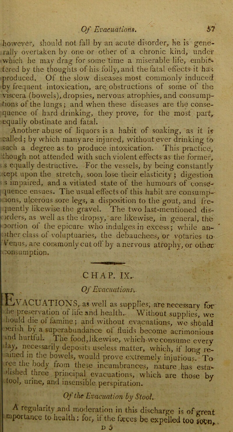 Of Evacuations. 67 however, should not fall by an acute disorder, he is gene- rally overtaken by one or other of a chronic kind, under ■which he may drag for some time a miserable life, embit- tered by the thoughts of his folly, and the fatal effects it has produced. Of the slow diseases most commonly induced by frequent intoxication, are obstructions of some of the viscera (bowels), dropsies, nervous atrophies, and consump- tions of the lungs; and when these diseases are the conse- quence of hard drinking, they prove, for the most part, equally obstinate and fatal. Another abuse of liquors is a habit of soaking, as it is called; by which many are injured, without ever drinking to such a degree as to produce intoxication. This practice, though not attended with such violent effects as the former, s equally destructive. For the vessels, by being constantly rept upon the stretch, soon lose their elasticity ; digestion s impaired, and a vitiated state of the humours of conse- ! pence ensues. The usual effects of this habit are consump-- :ions, ulcerous sore legs, a disposition to the gout, and fre- quently likewise the gravel. The two last-mentioned dis- >rders, as well as the dropsy, are likewise, in general, the Dortion of the epicure who indulges in excess; while an- >ther class of voluptuaries, the debauchees, or votaries to- Venus, are commonly cut off by a nervous atrophy, or other :on sumption. CHAP. IX.- Of Evacuations. Evacuations, as well as supplies, are necessary for '.he preservation of life and health.. Without supplies, we hould die of famine; and without evacuations, we should rerish by a superabundance of fluids become acrimonious md hurtiuL The food, likewise, which we consume every lay, necessarily deposit; useless matter, which, if long re- amed in the bowels, would prove extremely injurious.^ To ree the body from these incumbrances, nature.has esta- ushed three principal evacuations, which are those by tool, urine, and insensible perspiration. Of the Evacuation by Stool. A regularity and moderation in this discharge is of great mportance to health ; for, if the feces be expelled too socn d 5 *