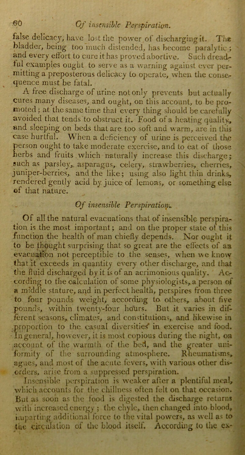 false delicacy, have lost the power .of discharging it. The bladder, being too much distended, has become paralytic ; * and every effort to cure it has proved abortive. Such dread- ful examples ought to serve as a warning against ever per- mitting a preposterous delicacy to operate, when the conse- quence must be fatal. A free discharge of urine not only prevents but actually cures many diseases, and ought, on this account, to be pro- moted; at the same time that every thing should be carefully avoided that tends to obstruct it. Food of a heating quality., and sleeping on beds that are too soft and warm, are in this case hurtful. When a deficiency of urine is perceived th.e person ought to take moderate exercise, and to eat of those herbs and fruits.which naturally increase this discharge; such as parsley* asparagus* celery, strawberries, cherries, juniper-berries, and the like; using also light thin drinks, rendered gently acid by juice of lemons, or something else of that nature. Of insensible Perspiration* Of all the natural evacuations that of insensible perspira- tion is the most important; and on the proper state of this function the health of man chiefly depends. Nor ought it to be thought surprising that so great are the effects of an evacuation not perceptible to the senses, when we know that it exceeds in quantity every other discharge, and that the fluid discharged by it is of an acrimonious quality. Ac- cording to the calculation of some physiologists, a person of a middle stature, and in perfect health, perspires from three to four pounds weight, according to others, about five pounds, within twenty-four hours. But it varies in dif- ferent seasons, climates, and constitutions, and likewise in proportion to the casual diversities* in exercise and food. In general, however, it is mast copious during the night, on account of the warmth of the bed, and the greater uni- formity of the surrounding atmosphere. Rheumatisms, agues, and most of the acute fevers, with various other dis- orders, arise from a suppressed perspiration. Insensible perspiration is weaker after a plentiful meal, which accounts for the dullness often felt on that occasion. But as soon as the food is digested the discharge returns with increased energy ; the chyle, then changed into blood, imparting additional force to the vital powers, as well as to the circulation of the blood itself. According to the ex*