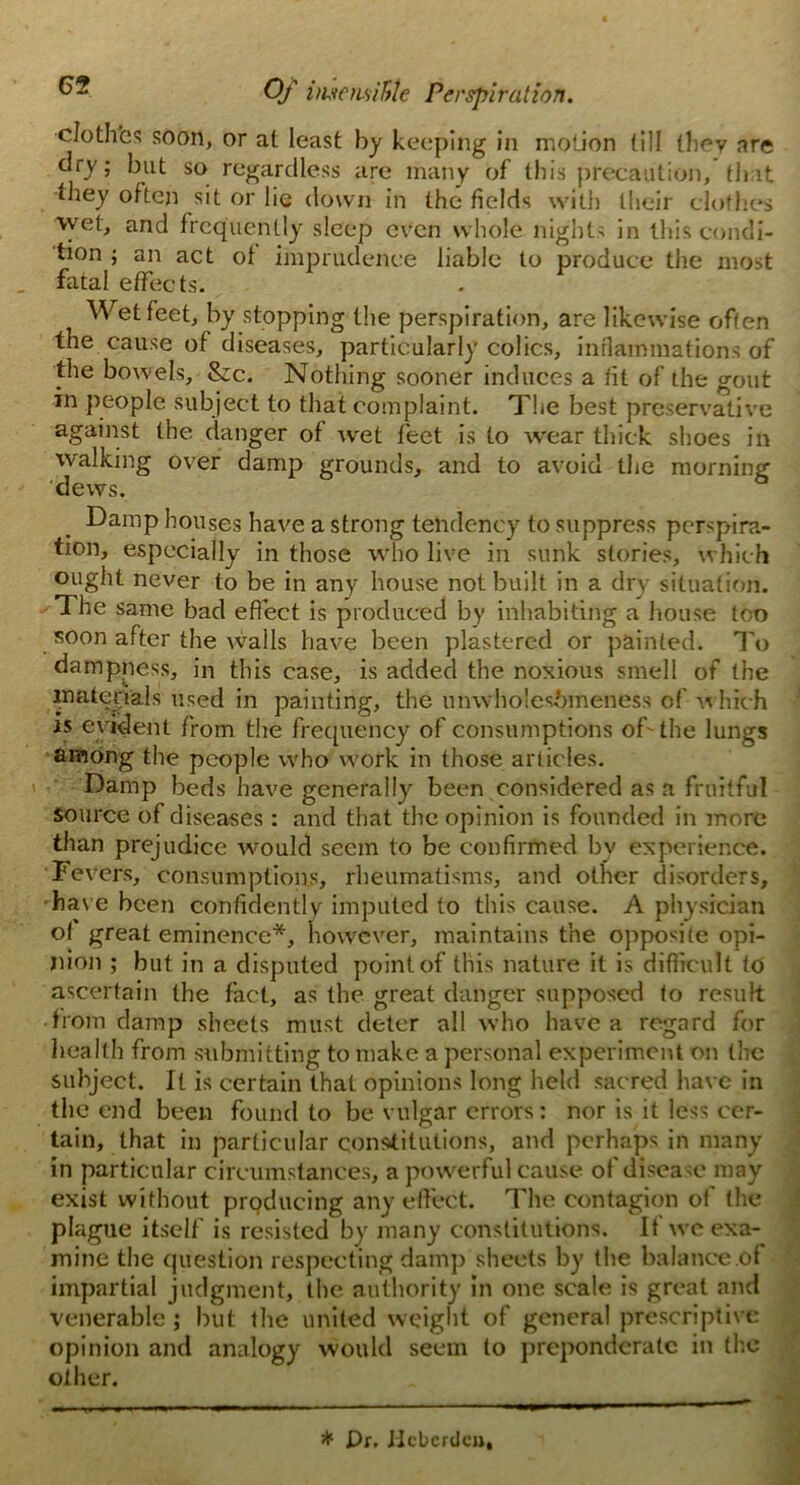 cloth'es soon, or at least by keeping in motion till they are dry; but so regardless are many of this precaution, that they often sit or lie down in the fields with their clothes wet, and frequently sleep even whole nights in this condi- tion ; an act of imprudence liable to produce the most fatal effects. Wet feet, by stopping the perspiration, are likewise often the cause of diseases, particularly colics, inflammations of the bowels, &c. Nothing sooner induces a fit of the gout in people subject to that complaint. The best preservative against the danger of wet feet is to wear thick shoes in walking over damp grounds, and to avoid the morning dews. Damp houses have a strong tendency to suppress perspira- tion, especially in those who live in sunk stories, which ought never to be in any house not built in a dry situation. The same bad effect is produced by inhabiting a house too soon after the walls have been plastered or painted. To dampness, in this case, is added the noxious smell of the materials used in painting, the nmvholesbmeness of which rs evident from the frequency of consumptions of the lungs among the people who work in those articles. Damp beds have generally been considered as a fruitful source of diseases: and that the opinion is founded in more than prejudice would seem to be confirmed bv experience. Fevers, consumptions, rheumatisms, and other disorders, have been confidently imputed to this cause. A physician ot great eminence*, however, maintains the opposite opi- nion ; but in a disputed point of this nature it is difficult to ascertain the fact, as the great danger supposed to result from clamp sheets must deter all who have a regard for health from submitting to make a personal experiment on the subject. It is certain ihat opinions long held sacred have in the end been found to be vulgar errors: nor is it less cer- tain, that in particular constitutions, and perhaps in many in particular circumstances, a powerful cause of disease may exist without producing any effect. The contagion of the plague itself is resisted by many constitutions. If we exa- mine the question respecting damp sheets by the balance of impartial judgment, the authority in one scale is great and venerable ; but the united weight of general prescriptive opinion and analogy would seem to preponderate in the other. * Dr. Ilcberdcu,