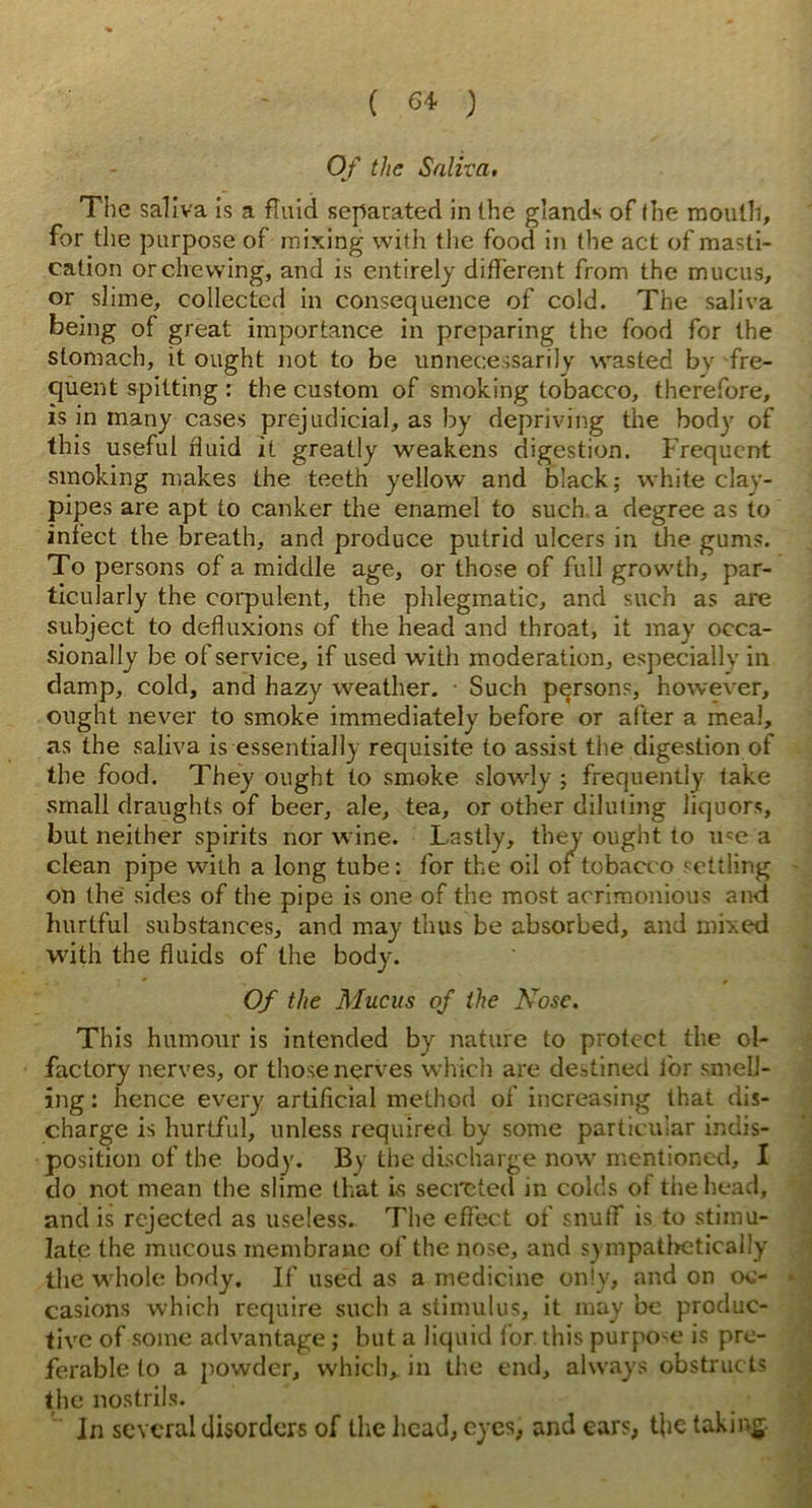 Of the Saliva, The saliva is a fluid separated in the glands of the mouth, for the purpose of mixing with the food in the act of masti- cation or chewing, and is entirely different from the mucus, or slime, collected in consequence of cold. The saliva being of great importance in preparing the food for the stomach, it ought not to be unnecessarily wasted bv fre- quent spitting : the custom of smoking tobacco, therefore, is in many cases prejudicial, as by depriving the body of this useful fluid it greatly weakens digestion. Frequent smoking makes the teeth yellow and black; white clay- pipes are apt to canker the enamel to such a degree as to infect the breath, and produce putrid ulcers in the gums. To persons of a middle age, or those of full growth, par- ticularly the corpulent, the phlegmatic, and such as are subject to defluxions of the head and throat, it may occa- sionally be of service, if used with moderation, especially in damp, cold, and hazy weather. Such persons, however, ought never to smoke immediately before or after a meal, as the saliva is essentially requisite to assist the digestion of the food. They ought to smoke slowly ; frequently fake small draughts of beer, ale, tea, or other diluting liquors, but neither spirits nor wine. Lastly, they ought to ure a clean pipe with a long tube: for the oil or tobacco settling on the sides of the pipe is one of the most acrimonious and hurtful substances, and may thus be absorbed, and mixed with the fluids of the body. Of the Mucus of the Nose. This humour is intended by nature to protect the ol- factory nerves, or those nerves which are destined for smell- ing : hence every artificial method of increasing that dis- charge is hurtful, unless required by some particular indis- position of the body. By the discharge now mentioned, X do not mean the slime that Is secreted in colds of the head, and is rejected as useless. 7'he effect of snuff is to stimu- late the mucous membrane of the nose, and sympathetically the whole body. If used as a medicine only, and on oc- casions which require such a stimulus, it may be produc- tive of some advantage; but a liquid for this purpore is pre- ferable to a powder, which, in the end, always obstructs the nostrils. In several disorders of the head, eyes, and ears, the taking.