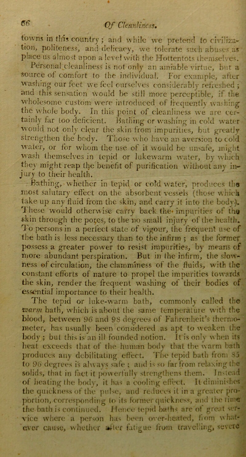 towns in this country ; and while we pretend to civiliza- tion, politeness, and delicacy, we tolerate such abuses as place us almost upon a level with the Hottentots themselves. Personal cleanliness is not only an amiable virtue, but a source of comfort to the individual. For example, after washing our feet we feel ourselves c onsiderably refreshed ; and this sensation would be still more perceptible, if the wholesome custom were introduced of frequently washing the whole body. In this point of cleanliness we arc cer- tainly far too deficient. Bathing or washing in cold water would not only clear the skin from impurities, but greatly strengthen the body. Those who have an aversion to cold water, or for whom the use of it would be umafe, anight wash themselves in tepid or lukewarm water, by which they might reap the benefit of purification without any in- jury to their health. Bathing, whether in tepid or cold water, produces the most salutary effect on the absorbent vessels (those which take up any fluid from the skin, and carry it into the body). '1 hese would otherwise carry back the* impurities of the skin through the po;es, to the no small injury of the health. To persons in a perfect state of vigour, the frequent me of the bath is less necessary than to the infirm ; as the former possess a greater power to resist impurities, by means of more abundant perspiration. But in the infirm, the slow- ness of circulation, the clamminess of the fluids, with the constant efforts of nature to propel the impurities towards the skin, render the frequent washing of their bodies of essential importance to their health. The tepid or luke-warm bath, commonly called the warm bath, which is about the same temperature with the blood, between 96 and 98 degrees of Fahrenheit’s thermo- meter, has usually been considered as apt to weaken the body ; but this is an ill founded notion. It is only when its heat exceeds that of the human body that the warm bath produces any debilitating effect. The tepid bath from 85 to 96 degrees is always safe ; and is so far from relaxing the solids, that in fact it powerfully strengthens them. Instead of heating the body, it has a cooling effect. It diminishes the quickness of the pulse, and reduces it in a greater pro- portion, corresponding to its former quickness, and the time the bath is continued. Hence tepid baths arc of great ser- vice where a person has been over-heated, from what- ever cause, whether alter fatigue from travel ing, severe