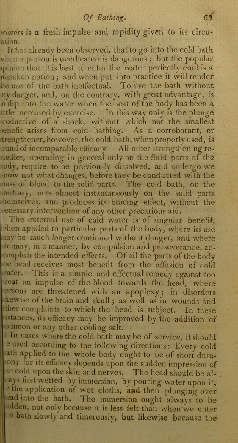 rowers is a fresh impulse and rapidity given to its circu- ation. It lias already been observed, that to go into the cold bath vheu a person is overheated is dangerous; but the popular >p;nit>n that it is best to enter the water perfectly cool is a nistaken notion; and when put into practice it will render he use of the bath ineffectual. To use the bath without ny danger, and, on the contrary, with great advantage, is o dip into the water when the heat of the body has been a ittle increased by exercise. In this way only is the plunge 'reductive of a shock, without which not the smallest lenefit arises from cold bathing. As a corroborant, or trengthener, hovvever, the cold bath, when properly used, is Kind of incomparable efficacy All other strengthening re- redies, operating in general only on the fluid parts of the ody, require to be previou Iy dissolved, and undergo we now not what changes, before they be conducted with the rass of blood to the solid parts. The cold bath, on the ontrary, acts almost instantaneously on the solid parts iiemselves, and produces its bracing effect, .without the ecessary intervention of any other precarious aid. The external use of cold water is of singular benefit, 'hen applied to particular parts of the body, where its use jay be much longer continued without danger, and where m may, in a manner, by compulsion and perseverance, ac- nnplish the intended effects. Of all the parts of the body ie head receives most benefit from the affusion of cold 'ater. This is a simple and effectual remedy against too feat an impulse of the blood towards the head, where arsons are threatened with an apoplexy; in disorders kewise of the brain and skull ; as weil as in wounds and :her complaints to which the head is subject. In these stances, its efficacy may be improved by the addition of munon or any other cooling salt. In cases where the cold bath may be of service, it should 2 used according to the following directions: Every cold ith applied to the whole body ought to be of short dura- on; for its efficacy depends upon the sudden impression of te cold upon the skin and nerves. The head should be al- ays first wetted by immersion, by pouring water upon it, ' the application of wet cloths, and then plunging over ; sad into the bath. The immersion ought always to be idden, not only because it is less felt than when we enter c bath slowly and timorously, but likewise because the