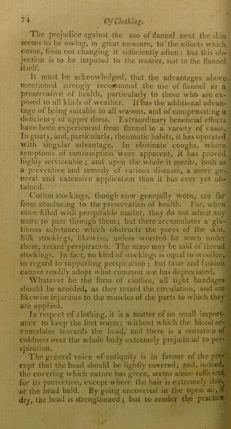 The prejudice against the use of flannel next the skin seems to be owing, in great measure, to the effects which ensue, from not changing it sufficiently often: but this ob- • jeetion is to be imputed to the wearer, not to the flannel itself. It must be acknowledged, that the advantages above, mentioned strongly recommend the use of flannel as a preservative of health, particularly to those who are ex- posed to all kinds of weather. It has the additional advan- tage of being suitable to all seasons, and of compensating a deficiency of upper dress. Extraordinary beneticial effects have been experienced from flannel in a variety of cases. In gouty, and, particularly, rheumatic habits, it has operate d with singular advantage. In obstinate coughs, where symptoms of consumption were apparent, it has proved highly serviceable ; and upon the whole it merits, both as a preventive and remedy of various diseases, a more ge-. neral and extensive application than it has ever yet ob- tained. Cotton stockings, though now generally worn, are far from conducing to the preservation of health. For, when once filled with perspirable matter, they do not admit any more to pass through them; but there accumulates a glu- tinous substance which obstructs the pores of the skin. Silk stockings, likewise, unless worsted be worn under them, retard perspiration. The same may be said of thread stockings. In fact, no kind of stockings is equal to woollen, in regard to supporting perspiration ; but taste and fashion cannot readily adopt what common use has depreciated. Whatever be the form of clothes, all tight bandages should be avoided, as they retard the circulation, and are likewise injurious to the muscles of the parts to which they are applied. In respect of clothing, it is a matter of no small import- ance to keep the feet warm; without which the blood ac- cumulates towards the head, and there is a sensation of coldness over the whole body extremely prejudicial to per- spiration. The general voice of antiquity is in favour of the pre- cept that the head should be lightly covered; and, indeed, the covering which nature has given, seems alone sufficient, For its protection, except where the hair is extremely thin, or the head bald. By-going uncovered in the open air, if dry, the head is strengthened ; but to render the practice