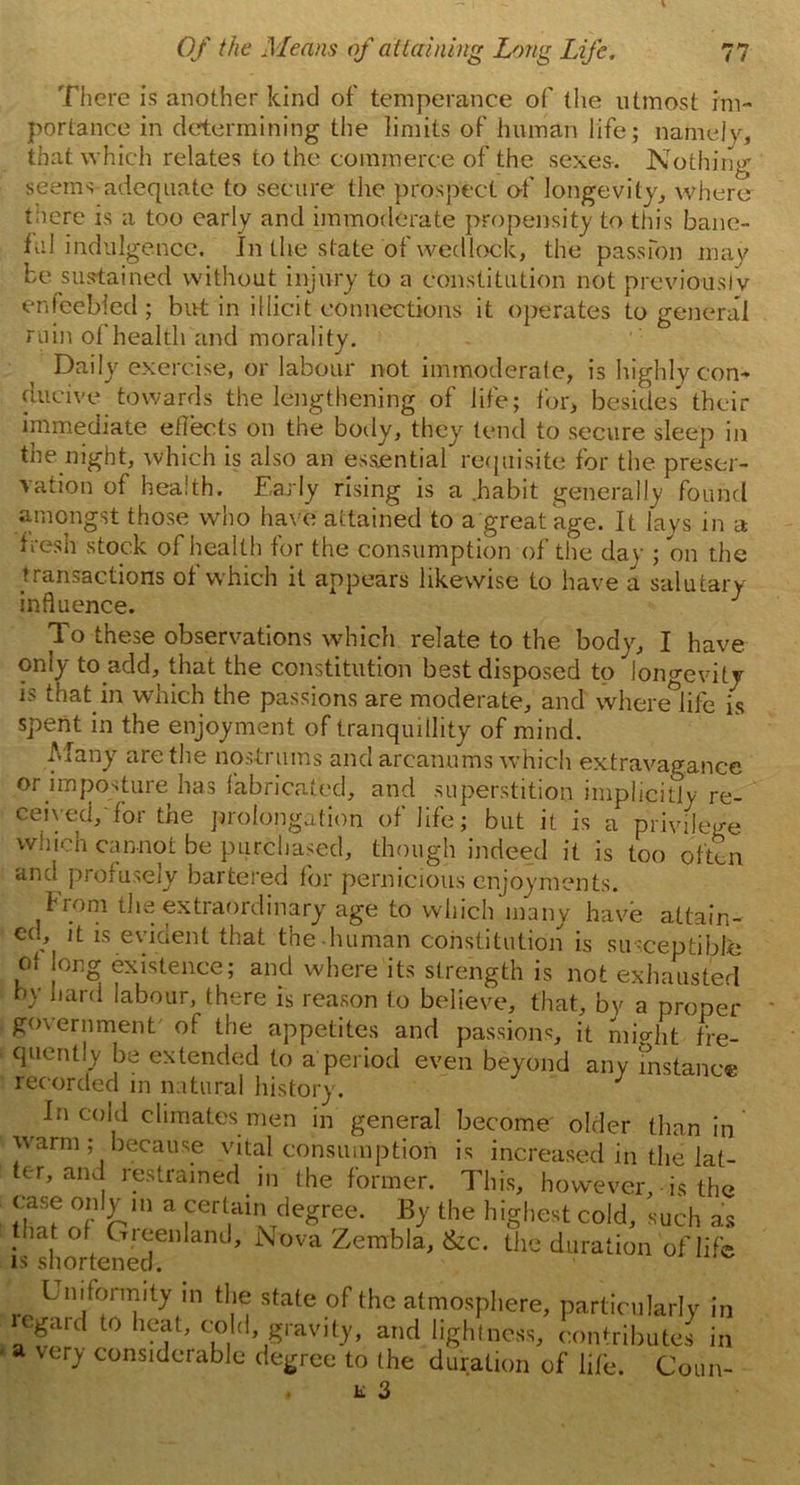 There is another kind of' temperance of (he utmost im- portance in determining the limits of human life; namely, that which relates to the commerce of the sexes. Nothing seems adequate to secure the prospect of longevity, where there is a too early and immoderate propensity to this bane- ful indulgence. In the state of wedlock, the passion may be sustained without injury to a constitution not previously enfeebled ; but in illicit connections it operates to general ruin ol health and morality. Daily exercise, or labour not immoderate, is highly con- ducive towards the lengthening of life; for, besides* then- immediate effects on the body, they tend to secure sleep in the night, which is also an essential requisite for the preser- vation of health. Early rising is a .habit generally found amongst those who have attained to a great age. It lays in a fresh stock of health for the consumption of the day ; on the transactions of which it appears likewise to have a salutary influence. To these observations which relate to the body, I have only to add, that the constitution best disposed to longevity is that in which the passions are moderate, and wheredife is spent in the enjoyment of tranquillity of mind. Many are the nostrums and arcanums which extravagance or imposture has fabricated, and superstition implicitly re- ceived, for the prolongation of life; but it is a privilege which cannot be purchased, though indeed it is too often and profusely bartered for pernicious enjoyments. From the extraordinary age to which many have attain- ed, it is evident that the-human constitution is susceptible of long existence; and where its strength is not exhausted by hard labour, there is reason to believe, that, by a proper government of the appetites and passions, it might fre- quently be extended to a period even beyond any instance recorded in natural history. J In cold climates men in general become older than in warm; because vital consumption is increased in the lat- ter, and restrained in (he former. This, however, is the case only m a certain degree. By the highest cold, such as that of Greenland, Nova Zembla, &c. the duration of life is shortened. Uniformity in the state of the atmosphere, particularly in regard to heat, cold, gravity, and lightness, contributes in a very considerable degree to the duration of life. Coim-