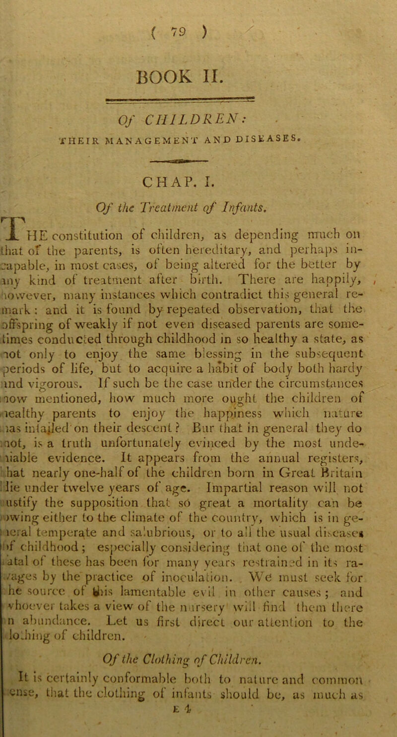 BOOK II. Of CHILDREN: THEIR MANAGEMENT AND DISEASES. CHAP. I. Of the Treatment of Infants. rn X 'FIE constitution of children, as depending much on lhat of the parents, is often hereditary, and perhaps in- capable, in most cases, of being altered for the better by iny kind of treatment after birth. There are happily, however, many instances which contradict this general re- mark : and it is found by repeated observation, that the offspring of weakly if not even diseased parents are some- times conducted through childhood in so healthy a state, as aot only to enjoy the same blessing in the subsequent periods of life, but to acquire a habit of body both hardy md vigorous. If such be the case under the circumstances mow mentioned, how much more ought the children of mealthy parents to enjoy the happiness which nature , las intajled on their descent ? Bur that in general they do mot, is a truth unfortunately evinced by the most unde- liable evidence. It appears from the annual registers, hat nearly one-half of the children born in Great Britain lie under twelve years of age. Impartial reason will not ustify the supposition lhat so great a mortality can be awing either to the climate of the country, which is in ge- ie;al temperate and salubrious, or to all the usual disease* >f childhood; especially considering that one of the most fatal of these has been for many years restrained in its ra- vages by the practice of inoculation. We must seek for he source ot Wiis lamentable evil in other causes ; and vhoever takes a view of the nursery will find them there n abundance. Let us first direct our attention to the lo Jiing of children. Of the Clothing of Children. It is certainly conformable both to nature and common case, that the clothing of infants should be, as much as e 4