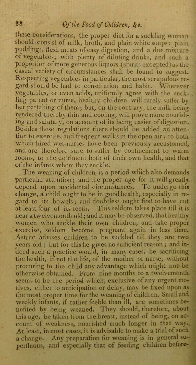 these considerations, the proper diet Tor a suckling woman should consist of milk, broth, and plain white soups: plain puddings, flesh meats of easy digestion, and a due mixture of vegetables; with plenty of diluting drinks, and such a proportion of more generous liquors (spirits excepted) as the casual variety of circumstances shall be found to suggest. Respecting vegetables in particular, the most scrupulous re- gard should be had to constitution and habit. Wherever vegetables, or even acids, uniformly agree with the suck- ling parent or nurse, healthy children will rarely suffer by her partaking of them; but, on the contrary, the milk being rendered thereby thin and cooling, will prove more nourish- ing and salutary, on account of its being easier of digestion. Besides these regulations there should be added an atten- tion to exercise, and frequent walks in the open air; :o both which hired wet-nurses have been previously accustomed, and are therefore sure to suffer by confinement to warm rooms, to the detriment both of their own health, and that of the infants whom they suckle. The weaning of children is a period which also demands particular attention ; and the proper age for it will greatly depend upon accidental circumstances. To undergo this change, a child ought to be in good health, especially in re- gard to its bowels; and doubtless ought first to have cut at least four of its teeth. This seldom takes place till it is near a twelvemonth old; 'and it maybe observed, that healthy women who suckle their own children, and take proper exercise, seldom become pregnant again in less time. Astruc advises children to be suckled till they are two years old : but for this he gives no sufficient reason ; and in- deed such a practice would, in many cases, be sacrificing the health, if not the life, of the mother or nurse, without procuring to the child any advantage which might not- be otherwise obtained. From nine months to a twelvemonth seems to be the period which, exclusive of any urgent mo- tives, either to anticipation or delay, may be fixed upon as the most proper time for the weaning of children. Small and weakly infants, if rather feeble than ill, are sometimes be- nefited by being w'eaued. They should, therefore, about this age, be taken from the breast, instead of being, on ac- count of weakness, nourished much longer in that way. At least, in most cases, it is advisable to make a trial of such a change. Any preparation for weaning is in general su- perfluous, and especially that of feeding children before-