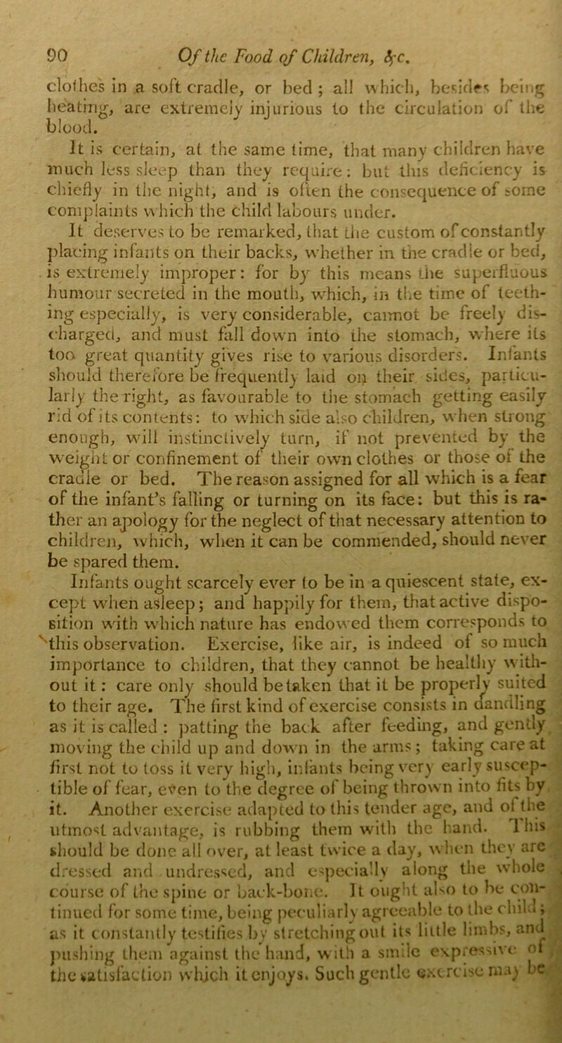 clothes in a soft cradle, or bed ; all which, besides being heating, are extremely injurious to the circulation of the blood. It is certain, at the same time, that many children have much loss sleep than they require: but tins deficiency is chiefly in the night, and is often the consequence of some complaints which the child labours under. It deserves to be remarked, that the custom of constantly placing infants on their backs, whether in the cradle or bed, is extremely improper: for by this means the superfluous humour secreted in the mouth, -which, in the time of teeth- ing especially, is very considerable, caimot be freely dis- charged, and must fall down into the stomach, where its too great quantity gives rise to various disorders. Infants should therefore be frequently laid on their sides, particu- larly the right, as favourable to the stomach getting easily rid of its contents: to which side also children, when strong enough, will instinctively turn, if not prevented by the weight or confinement of their own clothes or those ot the cradle or bed. The reason assigned for all which is a fear of the infant’s falling or turning on its face: but this is ra- ther an apology for the neglect of that necessary attention to children, which, when it can be commended, should never be spared them. Infants ought scarcely ever to be in a quiescent state, ex- cept when asleep; and happily for them, that active dispo- sition with which nature has endowed them corresponds to ''this observation. Exercise, like air, is indeed of so much importance to children, that they cannot be healthy with- out it: care only should betaken that it be properly suited to their age. The first kind of exercise consists in dandling as it is called : patting the back after feeding, and gently moving the child up and down in the arms; taking care at first not to loss it very high, infants being very early suscep- tible of fear, even to the degree of being thrown into fits by it. Another exercise adapted to this tender age, and ol the utmost advantage, is rubbing them with the hand. 1 his should be done all over, at least twice a day, when they arc dressed and undressed, and especially along tlm whole , course of the spine or back-bone. It ought also to be con- tinued for some time, being peculiarly agreeable to the child; as it constantly testifies by stretching out its little limbs, and pushing them against the hand, with a smile expressive of . the satisfaction which it enjoys. Such gentle exercise wa) he,- '