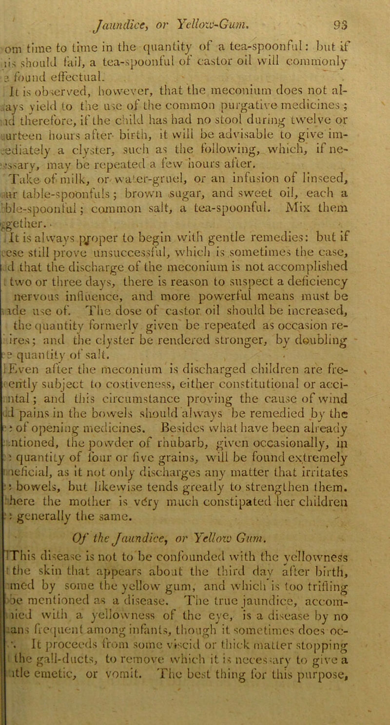 om time to time in the quantity of a tea-spoonful: but if ;is should fail, a tea-spoonful of castor oil will commonly ?. found effectual. It is observed, however, that the meconium does not al- . ays yield to the use of the common purgative medicines; id therefore, if the child has had no stool during twelve or urteen hours after- birth, it will be advisable to give im- mediately a clyster, such as the following, which, ifne- :ssary, may be repeated a lew hours alter. Take of milk, or water-gruel, or an infusion of linseed, nr table-spoonfuls; brown sugar, and sweet oil, each a ble-spoonlul; common salt, a tea-spoonful. Mix them ■ggether. - It is always proper to begin with gentle remedies: but if ese still prove unsuccessful, which is sometimes the case, d that the discharge of the meconium is not accomplished two or three days, there is reason to suspect a deficiency nervous influence, and more powerful means must be ide use of. The dose of castor oil should be increased, the quantity formerly given be repeated as occasion re- ires; and the clyster be rendered stronger, by doubling . s quantity of salt. lEven after the meconium is discharged children are fre- (eiftly subject to costiveness, either constitutional or acci- ntal; and this circumstance proving the cause of wind •J pains in the bowels should always he remedied by the ■; of opening medicines. Besides what have been already ntioned, the powder of rhubarb, given occasionally, in i quantity of lour or five grains, will be found extremely 1 neficial, as it not only discharges any matter that irritates •: bowels, but likewise tends greatly to strengthen them, here the mother is vdry much constipated her children : generally the same. Of the Jaundice, or Yellow Gum. IThis disease is not to be confounded with the yellowness t the skin that appears about the third day after birth, mod by some the yellow gum, and which is too trifling be mentioned as a disease. The true jaundice, accom- lied with a yellowness of the eye, is a disease by no rails frequent among infants, though it sometimes docs oe- It proceeds from some viscid or thick matter stopping the gall-ducts, to remove which it is necessary to give a utle emetic, or vomit. The best thing for this purpose.