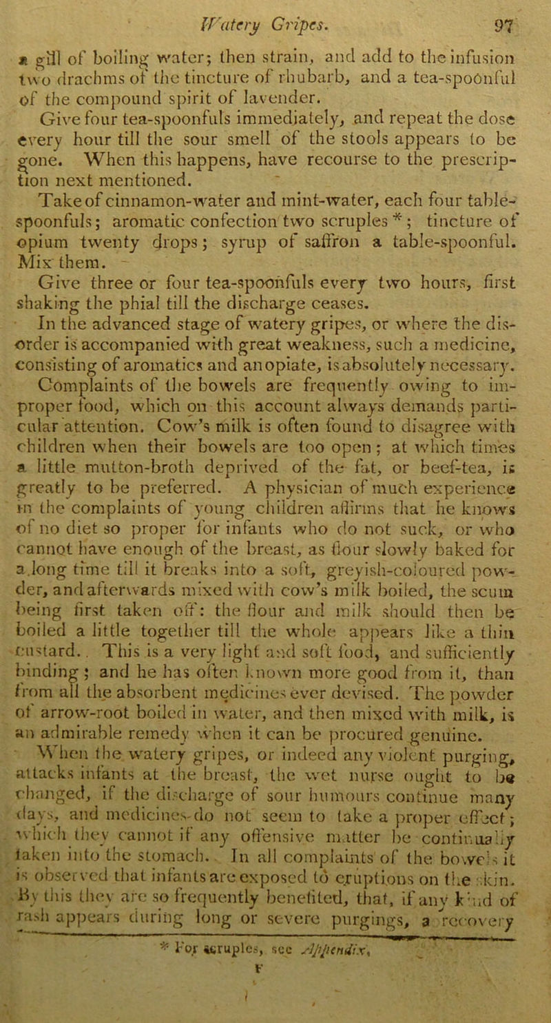 * gill of boiling water; then strain, and add to the infusion two drachms of the tincture of rhubarb, and a tea-spoOnful of the compound spirit of lavender. Give four tea-spoonfuls immediately, and repeat the dose every hour till the sour smell of the stools appears to be gone. When this happens, have recourse to the prescrip- tion next mentioned. Take of cinnamon-water and mint-water, each four table- spoonfuls; aromatic confection two scruples*; tincture of opium twenty drops; syrup of saffron a table-spoonful. Mix'them. Give three or four tea-spoonfuls every two hours, first shaking the phial till the discharge ceases. In the advanced stage of watery gripes, or where the dis- order is accompanied with great weakness, such a medicine, consisting of aromatics and anopiate, is absolutely necessary. Complaints of the bowels are frequently owing to im- proper food, which on this account always demands parti- cular attention. Cow’s milk is often found to disagree with children when their bowels are too open ; at which times a little mutton-broth deprived of the fat, or beef-tea, is greatly to be preferred. A physician of much experience i-n the complaints of young children affirms that he knows of no diet so proper for infants who do not suck, or who cannot have enough of the breast, as flour slowly baked for a.long time till it breaks into a soft, greyish-coloured pow- der, and afterwards mixed with cow’s milk boiled, the scum being first taken off: the flour and milk should then be boiled a little together till the whole appears like a thin custard.. This is a very light and soft food, and sufficiently binding; and he has often known more good from it, than from all the absorbent medicines ever devised. The powder ot arrow-root boiled in water, and then mixed with milk, is an admirable remedy when it can be procured genuine. When the watery gripes, or indeed any violent purging, attacks infants at the breast, the wet nurse ought to be changed, if the discharge of sour humours continue many days, and medicines-do not seem to take a proper effect; which they cannot if any offensive matter he continually taken into the stomach. Jn all complaints of the bowels it is observed that infants are exposed Id eruptions on the skin, b) this they are so frequently benefited, that, ifanv kind of rash appears during long or severe purgings, a recovery * Fo.r itruples, see appendix, V I