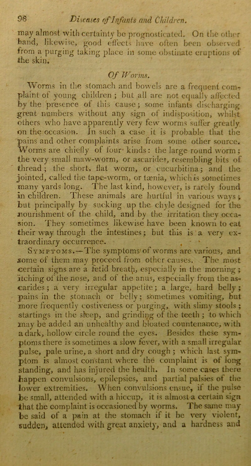 may almost with certainty be prognosticated. On the other hand, likewise, good effects have often been observed from a purging taking place in some obstinate eruptions of the skin. Of Worms. Worms in the stomach and bowels are a frequent com- plaint of young children ; but all are not equally affected by the presence of this cause; some infants discharging great numbers without any sign of indisposition, whilst others who have apparently very few worms suffer greatly on the occasion. In such a case it is probable that the pains and other complaints arise from some other source. Worms are chiefly of four' kinds: the large round worm; the very small maw-worm, or ascarides, resembling bits of thread; the short, flat worm, or cucurbitina; and the jointed, called the tape-worm, or taenia, which is sometimes many yards long. The last kind, however, is rarely found in children. These animals are hurtful in various ways ; but principally by sucking up the chyle designed for the ^nourishment of the child, and by the irritation they occa- sion. They sometimes likewise have been known to eat their way through the intestines; but this is a very ex- traordinary occurrence. , - k Symptoms. — The symptoms’of worms are various, and some of them may proceed from other causes. The most certain signs are a fetid breath, especially in the morning ; jitching of the nose, and of the anus, especially from the as- carides; a very irregular appetite; a large, hard belly; pains in the ftonvach or belly; sometimes vomiting, but more frequently costiveness or purging, with slimy stools ; startings in the sleep, and grinding of the teeth ; to which may be added an unhealthy and bloated countenance, with a dark, hollow circle round the eyes. Besides these sym- ptoms there is sometimes a slow fever, with a small irregular pulse, pale urine, a short and dry cough ; which last sym- ptom is almost constant where the complaint is of long standing, and has injured the health. In some cases there happen convulsions, epilepsies, and partial palsies of the lower extremities. When convulsions ensue, if the pulse be small, attended with a hiccup, it is almost a certain sign that the complaint is occasioned by worms. The same may- be said of a pain at the stomach if it he very violent, sudden, attended with great anxiety, and a hardness and