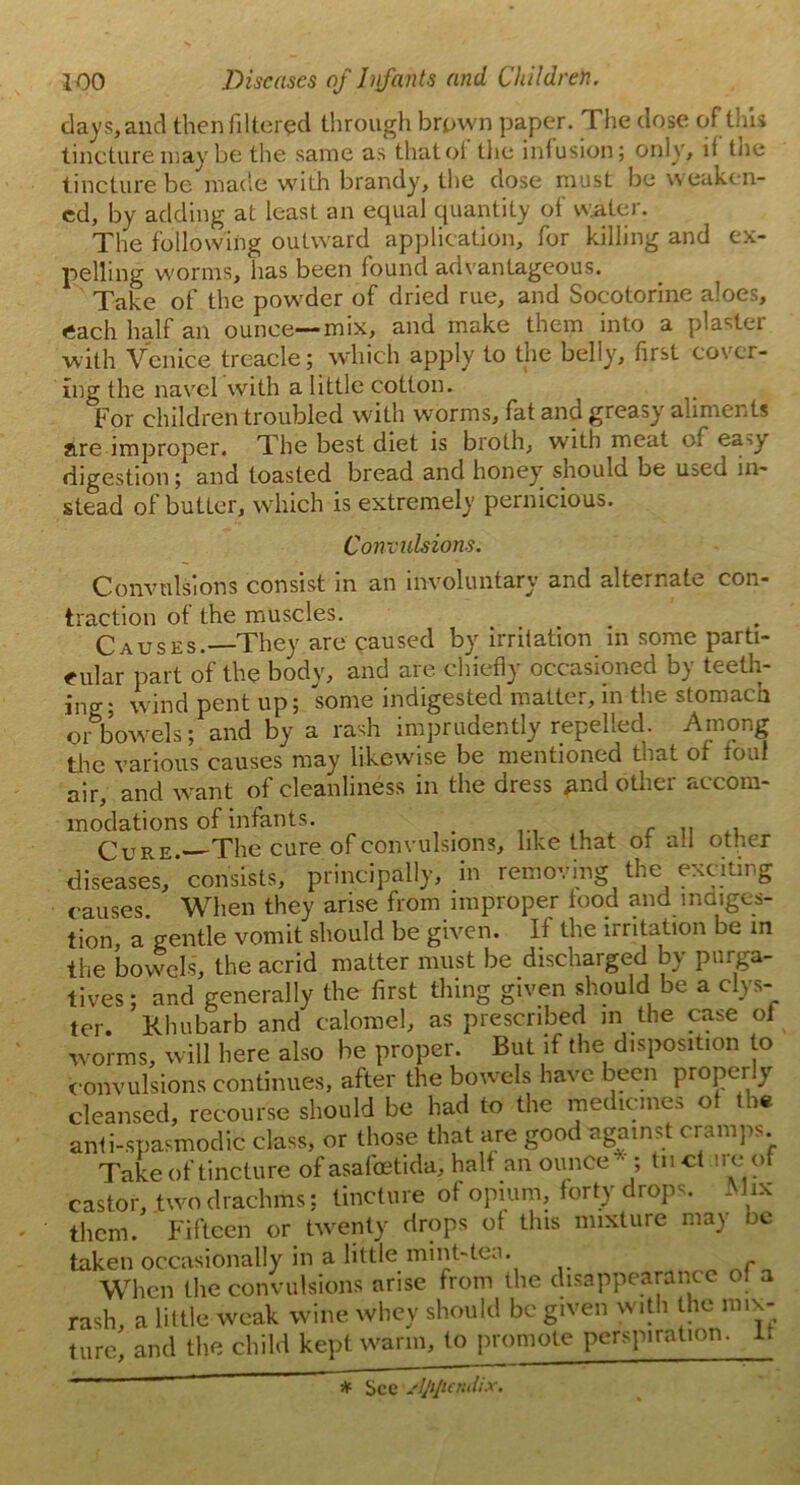 days, and then filtered through brown paper. The dose of this tincture may be the same as that of the infusion; only, if the tincture be made with brandy, the dose must be weaken- ed, by adding at least an equal quantity of water. The following outward application, for killing and ex- pelling worms, lias been found advantageous. Take of the powder of dried rue, and Socotorine aloes, each half an ounce—-mix, and make them into a plaster with Venice treacle; which apply to the belly, first cover- ing the navel with a little cotton. For children troubled with worms, fat and greasy aliments are improper. The best diet is broth, with meat of eaw digestion; and toasted bread and honey should be used in- stead of butLcr, which is extremely pernicious. Convulsions. Convulsions consist in an involuntary and alternate con- traction of the muscles. CAUSES. They are caused by irritation in some parti- cular part of the body, and are chiefly occasioned by teeth- ing; wind pent up; some indigested matter, in the stomach orbowels; and by a rash imprudently repelled Among the various causes may likewise be mentioned that of foul air, and want of cleanliness in the dress and other accom- modations of infants. c .. . Cure. The cure of convulsions, like that of ail other diseases, * consists, principally, in removing the exciting causes. When they arise from improper food and indiges- tion, a gentle vomit should be given. It the irritation be in the bowels, the acrid matter must be discharged by purga- tives ; and generally the first thing given should be a clys- ter. Rhubarb and calomel, as prescribed in the case of worms, will here also be proper. But if the disposition to convulsions continues, after the bowels have been properly cleansed, recourse should be had to the medicines of the anti-spasmodic class, or those that are good against cramps Take of tincture of asafoetida, half an ounce*; tnct ire of castor, two drachms; tincture of opium, forty drops. M ix them. Fifteen or twenty drops of this mixture may be taken occasionally in a little mint-tea. When the convulsions arise from the disappearance of a rash, a little weak wine whey should be given with the mix- ture, and the child kept warm, to promote perspiration. 1. * See /!ji[icndix.