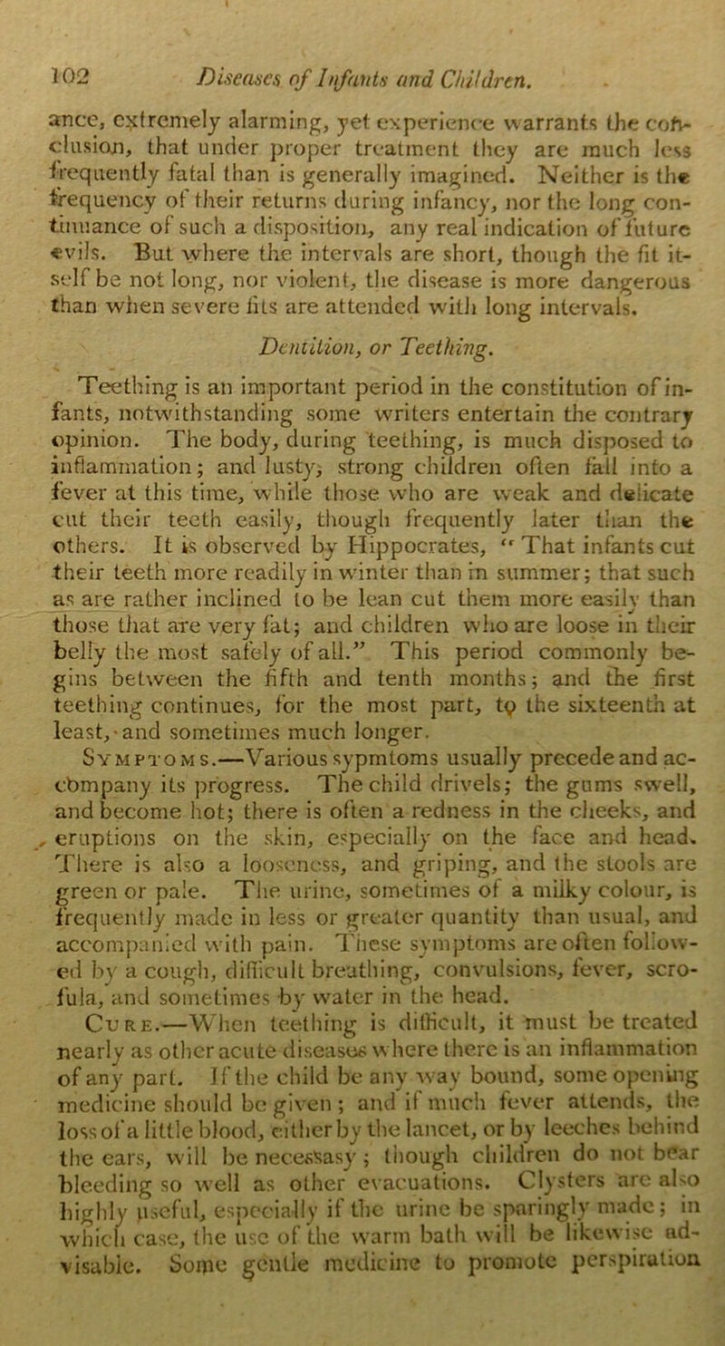 ance, extremely alarming, yet experience warrants the coft- clusicxn, that under proper treatment they are much less frequently fatal than is generally imagined. Neither is the frequency of their returns during infancy, nor the long con- tinuance of such a disposition, any real indication of future «vils. But where the intervals are short, though the fit it- self be not long, nor violent, the disease is more dangerous than when severe tits are attended with long intervals. Dentition, or Teething. Teething is an important period in the constitution of in- fants, notwithstanding some writers entertain the contrary opinion. The body, during teething, is much disposed to inflammation; and lusty, strong children often fall into a fever at this time, while those who are weak and delicate cut their teeth easily, though frequently later than the others. It is observed by Hippocrates, “ That infants cut then teeth more readily in winter than in summer; that such as are rather inclined to be lean cut them more easily than those that are very fat; and children who are loose in their belly the most safely of all.” This period commonly be- gins between the fifth and tenth months; and the first teething continues, for the most part, tq the sixteenth at least,-and sometimes much longer. Symptoms.—Various sypmtoms usually precede and ac- cbmpany its progress. The child drivels; the gums swell, and become hot; there is often a redness in the cheeks, and , eruptions on the skin, especially on the face and head. There is also a looseness, and griping, and the stools are green or pale. The urine, sometimes of a milky colour, is frequently made in less or greater quantity than usual, and accompanied with pain. These symptoms are often follow- ed by a cough, difficult breathing, convulsions, fever, scro- fula, and sometimes by water in the head. Cure.—When teething is difficult, it must be treated nearly as other acute diseases where there is an inflammation of any part. If the child be any way bound, some opening medicine should be given ; and il much fever attends, the loss of a little blood, either by the lancet, or by leeches behind the ears, will be necesSasy ; though children do not bear bleeding so well as other evacuations. Clysters are also highly useful, especially if the urine be sparingly made; in which case, the use of the warm bath will be likewise ad- visable. Some gentle medicine to promote perspiration