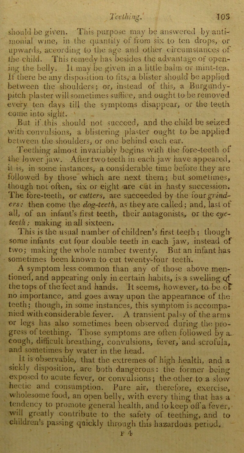 should be given. This purpose may be answered by anti- monial wine, in Ihe quantity of from six to ten drops, or upwards, according to the ago and other circumstances of the child. This remedy has besides the advantage of open- ing the belly. It may be given in a little balm or mint-tea,. If there be any disposition to tits, a blister should be applied between the shoulders; or, instead of this, a Burgundy- pitch plaster will sometimes suffice, and ought to be removed every ten days till the symptoms disappear', or the teeth come into sight. v But if.this should not succeed, and the child be seized with convulsions, a blistering plaster ought to be applied between the shoulders, or one behind each ear. Teething almost invariably begins with the fore-teeth of the lower jaw. After two teeth in each jaw have appeared, it is, in some instances, a considerable time before they arc followed by those which are next them; but sometimes, though not often, six or eight are cut in hasty succession. The fore-teeth, or cutters, are succeeded by the four grind- ers: then come the dog-teeth, as they are called; and, last of all, of an infant’s first teeth, their antagonists, or the eye- teeth ; making in all sixteen. This is the usual number of children’s first tee^b ; though some infants cut four double teeth in each jaw, instead of two; making the whole number twenty. But an infant has sometimes been known to cut twenty-four teeth. A symptom less common than any of those above men- tioned, and appearing only in certain habits, is a swelling qf the tops of the feet and hands. It seems, however,, to be o£ no importance, and goes away upon the appearance of the teeth; though, in some instances, this symptom is accompa- nied with considerable fever. A transient palsy of the arms or legs has also sometimes been observed during the pro- gress of teething. Those symptoms are often followed by a^ cough, difficult breathing, convulsions, fever, and scrofula, and sometimes by water in the head. It is observable, that the extremes of high health, and a sickly disposition, are both dangerous: the former being exposed to acute lever, or convulsions; the other to a slow hectic and consumption. Pure air, therefore, exercise, wholesome food, an open belly, with every thing that has a tendency to promote general health, and !o keep off a fever,’ will greatly contribute to the safety of teething, and to children’s passing quickly through this hazardous period.