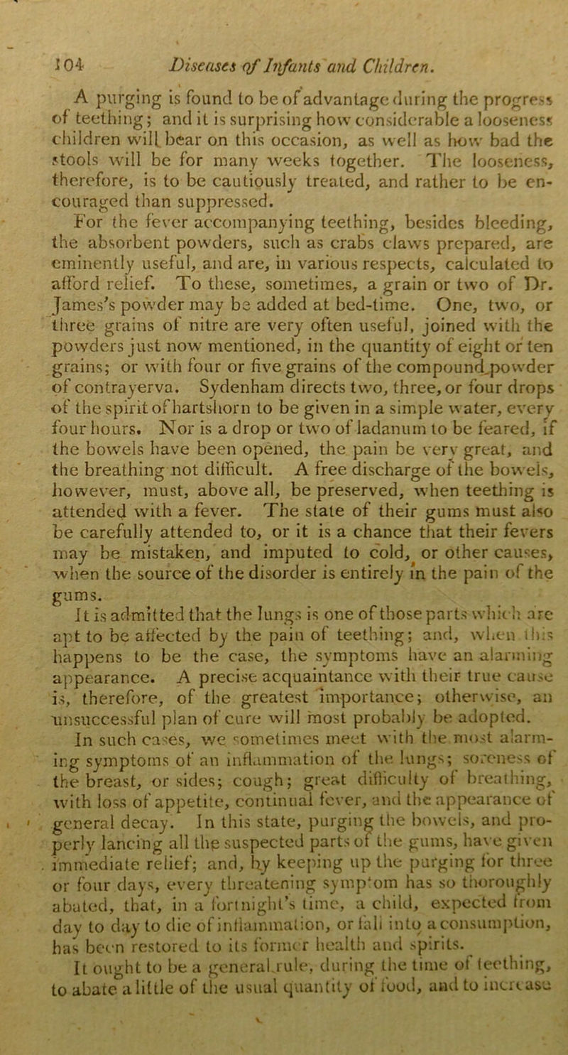 A purging is found to be of advantage during the progress of teething; and it is surprising how considerable a looseness children will bear on this occasion, as well as how bad the stools will be for many weeks together. The looseness, therefore, is to be cautiously treated, and rather to be en- couraged than suppressed. For the fever accompanying teething, besides bleeding, the absorbent powders, such as crabs claws prepared, are eminently useful, and are, in various respects, calculated to afford relief. To these, sometimes, a grain or two of Dr. James's powder may be added at bed-time. One, two, or three grains of nitre are very often useful, joined with the powders just now mentioned, in the quantity of eight or ten grains; or with four or five grains of the compound,powder of contrayerva. Sydenham directs two, three, or four drops of the spirit of hartshorn to be given in a simple water, every four hours. Nor is a drop or two of ladanum to be feared, if the bowels have been opened, the pain be very great, and the breathing not difficult. A free discharge of the bowels, however, must, above all, be preserved, when teething is attended with a fever. The state of their gums must also be carefully attended to, or it is a chance that their fevers may be mistaken, and imputed to cold, or other causes, when the souree of the disorder is entirely in the pain of the gums. It is admitted that the lungs is one of those parts which are apt to be affected by the pain of teething; and, when this happens to be the case, the symptoms have an alarming appearance. A precise acquaintance with their true cause is, therefore, of the greatest importance; otherwise, an unsuccessful plan of cure will most probably be adopted. In such cases, we sometimes meet with the most alarm- ing symptoms of an inflammation of the lungs; soreness of the breast, or sides; cough; great difficulty of breathing, with loss of appetite, continual fever, and the appearance of general decay. In this state, purging the bowels, and pro- perly lancing all the suspected parts of the gums, have given immediate relief; and, hy keeping up the purging for three or four days, every threatening symptom has so thoroughly abated, that, in a fortnight’s time, a child, expected from day to day to die of inflammation, or tali into a consumption, has been restored to its former health and spirits. It ought to be a generakrule, during the time of teething, to abate a little of the usual quantity of food, and to increase