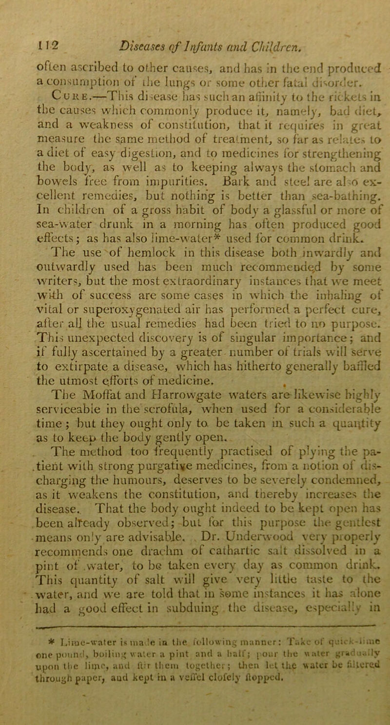 often ascribed to other causes, and has in the end produced a consumption of ihe lungs or some other fatal disorder. Cuke.—This disease lias such an affinity to the rickets in the causes which commonly produce it, namely, bad diet, and a weakness of constitution, that it requires in great measure the same method of treatment, so far as relates to a diet of easy digestion, and to medicines for strengthening the body, as well as to keeping always the stomach and bowels free from impurities. Bark and steel are al o ex- cellent remedies, but nothing is better than sea-bathing. In children of a gross habit of body a glassful or more of sea-water drunk in a morning has often produced good effects; as has also lime-water* used for common drink. The use of hemlock in this disease both inwardly and outwardly used has been much recommend e,d by some writers, but the most extraordinary instances that we meet with of success are some cases in which the inhaling of vital or superoxygenated air has performed a perfect cure, after all the usual remedies had been tried to no purpose. This unexpected discovery is of singular importance; and if fully ascertained by a greater number of trials will serve to extirpate a disease, which has hitherto generally baffled the utmost efforts of medicine. , The Moffat and Harrowgate waters are likewise highly serviceable in the scrofula, when used for a considerable time ; but they ought only to be taken in such a quantity as to keep the body gently open. The method too frequently practised of plying the pa- .tient with strong purgative medicines, from a notion of dis- charging the humours, deserves to be severely condemned, as it weakens the constitution, and thereby increases the disease. That the body ought indeed to be kept open has been already observed; but for this purpose the gentlest means only are advisable. Dr. Underwood very properly recommends one drachm of cathartic salt dissolved in a pint of .water, to be taken every day as common drink. This quantity of salt will give very little taste to the water, and we are told that in some instances it has alone had a good effect in subduing the disease, especially in * Lime-water is ma le in the following manner: Take of quick-lime one pound, boiling water a pint and a half; pour the water gradually upon the lime, and ftir them together; then let the water be filtered through paper, aud kept in a veflel clofely flopped.