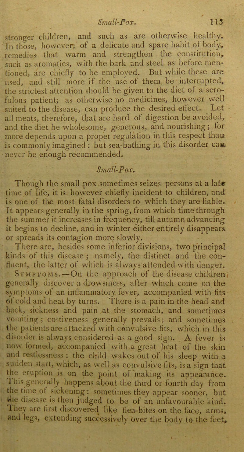 stronger children, and such as are otherwise healthy. In those, however, of a delicate and spare habit of body, remedies that warm and strengthen the constitution, such as aromatics, with the bark and steel as before men- tioned, are chiefly to be employed. But while these are used, and still more if the use of them be interrupted, the strictest attention should be given to the diet of a scro- fulous patient; as otherwise no medicines, however well suited to the disease, can produce the desired effect. Let all meats, therefore, that are hard of digestion be avoided, and the diet be wholesome, generous, and nourishing; for more depends upon a proper regulation in this respect than is commonly imagined : but sea-bathing in this disorder can* never be enough recommended. Small-Pox. Though the small pox sometimes seizes persons at a Iat* time of life, it is however chiefly incident to children, and is one of tire most fatal disorders to which they are liable. It appears generally in the spring, from which time through the summer it increases in frequency, till autumn advancing it begins to decline, and in winter either entirely disappears or spreads its contagion more slowly. There are, besides some inferior divisions, two principal kinds of this disease ; namely, the distinct and the con* fluent, the latter of which is always attended with danger. Symptoms.—On the approach of the disease children( generally discover a drowsiness, after which come on the symptoms of an inflammatory fever, accompanied with fits of cold and heat by turns. There is a pain in the head and back, sickness and pain at the stomach, and sometimes vomiting; costiveness generally prevails; and sometimes the patients are attacked with convulsive fits, which in this disorder is always considered as a good sign. A fever is now formed, accompanied with a great heat of the skin and restlessness ; the child wakes out of his sleep with a sudden start, which, as well as convulsive fits, is a sign that the eruption is on the point of'making its appearance. 1 his generally happens about the third or fourth day from the time of sickening: sometimes they appear sooner, but Ime disease is then judged to be of an unfavourable kind. 1 hey are first discovered like flea-bites on the face, arms, and legs, extending successively over the body to the feet.