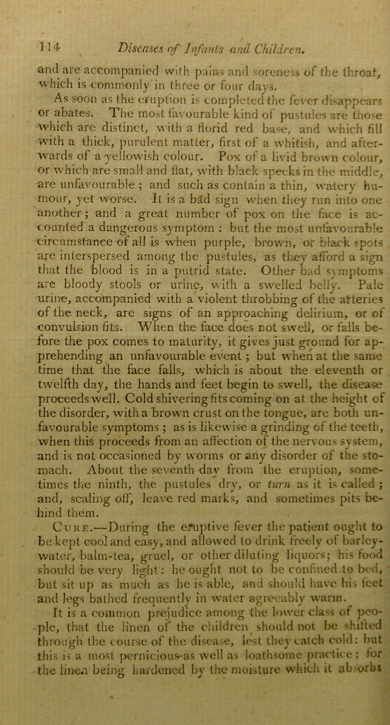 ami are accompanied with pains and soreness of (he throat, which is commonly in three or four days. As soon as the eruption is completed the fever disappears or abates. The most favourable kind of pustules are tho^e which arc distinct, with a florid red base, and which fill with a thick, purulent matter, first of a whitish, and after- wards of a-yellowish colour. Pox of a livid brown colour, or which are small and flat, with black specks in the middle, are unfavourable ; and such as contain a thin, watery hu- mour, yet worse. It is a bad sign when they run into one another; and a great number of pox on the face is ac- counted a dangerous symptom : but the most unfavourable circumstance of all is when purple, brown, or black spots are interspersed among the pustules, as they afford a sign that the blood is in a putrid state. Other bad symptoms are bloody stools or urine, with a swelled belly. Pale urine, accompanied with a violent throbbing of the afteries of the neck, are signs of an approaching delirium, or of convulsion fits. When the face does not swell, or falls be- fore the pox comes to maturity, it gives just ground for ap- prehending an unfavourable event; but when at the same time that the face falls, which is about the eleventh or twelfth day, the hands and feet begin to swell, the disease proceeds well. Cold shivering fits coming on at the height of the disorder, with a brown crust on the tongue, are both un- favourable symptoms; as is likewise a grinding of the teeth, when this proceeds from an affection of the nervous system, and is not occasioned by worms or any disorder of the sto- mach. About the seventh day from the eruption, some- times the ninth, the pustules dry, or turn as it is called ; and, scaling off, leave red marks, and sometimes pits be- hind them. Cure.—During the eruptive fever the patient ought to be kept cool and easy, and allowed to drink freely of barley- water, balm-tea, gruel, or other diluting liquors; bis food should be very light: he ought not to be confined,to bed, but sit up as much as he is able, and should have his feet and legs bathed frequently in water agreeably warm. It is a common prejudice among the lower class of peo- ple, that the linen of the children should not be shitted through the c ourse of the disease, lest they catch cold: but this is a most pernicious-as well as loathsome practice; for the linen being hardened by the moisture which it absorbs