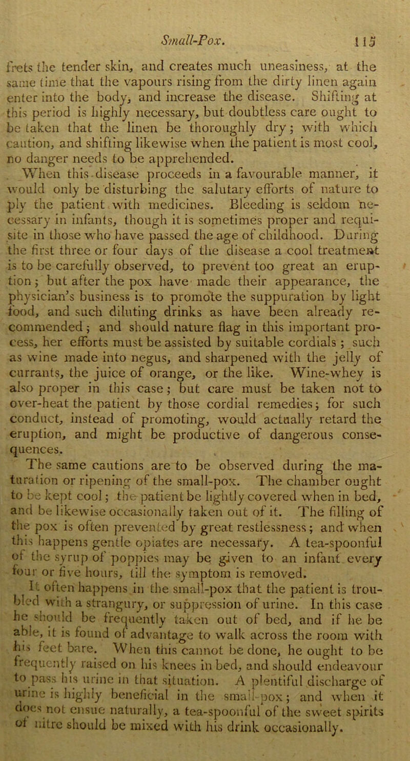 frets the tender skin, and creates much uneasiness, at the same time that the vapours rising from the dirty linen again enter into the body, and increase the disease. Shifting at this period is highly necessary, but doubtless care ought to betaken that the linen be thoroughly dry; with which caution, and shifting likewise when the patient is most cool, no danger needs to be apprehended. When this disease proceeds in a favourable manner, it would only be disturbing the salutary efforts of nature to ply the patient with medicines. Bleeding is seldom ne- cessary in infants, though it is sometimes proper and requi- site in those wrho have passed the age of childhood. During the first three or four days of the disease a cool treatment is to be carefully observed, to prevent too great an erup- tion ; but after the pox have made their appearance, the physician’s business is to promote the suppuration by light food, and such diluting drinks as have been already re- commended ; and should nature flag in this important pro- cess, her efforts must be assisted by suitable cordials; such as wine made into negus, and sharpened with the jelly of currants, the juice of orange, or the like. Wine-whey is also proper in this case; but care must be taken not to over-heat the patient by those cordial remedies; for such conduct, instead of promoting, would actually retard the eruption, and might be productive of dangerous conse- quences. The same cautions are to be observed during the ma- turation or ripening of the small-pox. The chamber ought to be kept cool; the-patient be lightly covered when in bed, and be likewise occasionally taken out of it. The filling of the pox is often prevented by great restlessness; and when this happens gentle opiates are necessary. A tea-spoonful of the syrup of poppies may be given to an infant every four or five hours, till the symptom is removed. It often happens in the smail-pox that the patient is trou- bled with a strangury, or suppression of urine. In this case he should be frequently taken out of bed, and if he be able, it is found of advantage to walk across the room with his feet bare. When this cannot be done, he ought to be frequently raised on his knees in bed, and should endeavour to pass his urine in that situation. A plentiful discharge of urine is highly beneficial in the small-pox; and when it does not ensue naturally, a tea-spoonf ul of the sweet spirits of nitre should be mixed with his drink occasionally.