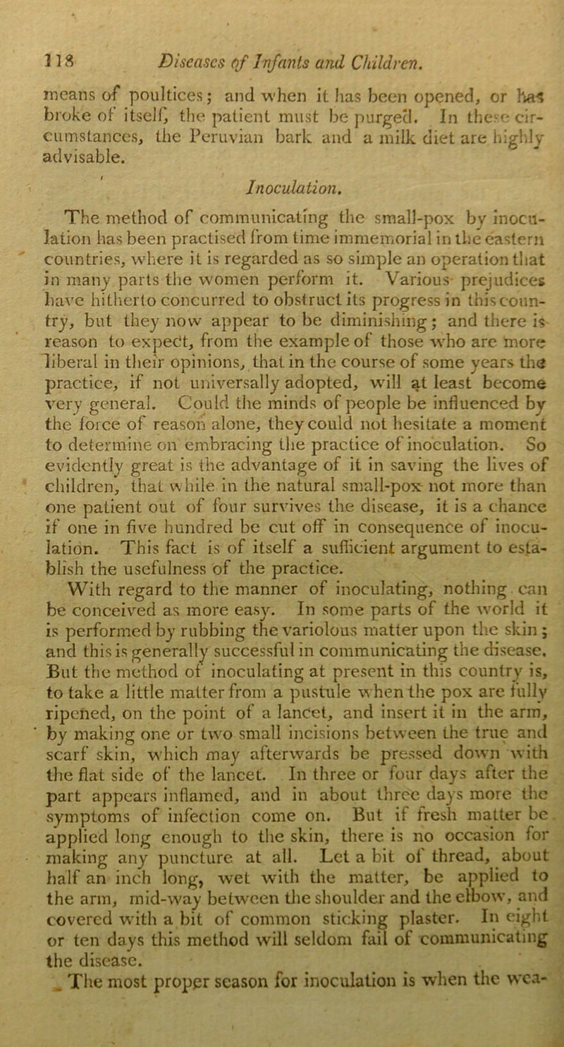 means of poultices; and when it lias been opened, or ha^ broke of itself, the patient must be purged. In these cir- cumstances, the Peruvian bark and a milk diet are highly advisable. Inoculation. The method of communicating the small-pox by inocu- lation has been practised from time immemorial in the eastern countries, where it is regarded as so simple an operation that in many parts the women perform it. Various- prejudices have hitherto concurred to obstruct its progress in this coun- try, but they now appear to be diminishing; and there is reason to expert, from the example of those who are more liberal in their opinions, that, in the course of some years the practice, if not universally adopted, will at least become very general. Could the minds of people be influenced by the force of reason alone, they could not hesitate a moment to determine on embracing the practice of inoculation. So evidently great is the advantage of it in saving the lives of children, that while in the natural small-pox not more than one patient out of four survives the disease, it is a chance if one in five hundred be cut off in consequence of inocu- lation. This fact is of itself a sufficient argument to esta- blish the usefulness of the practice. With regard to the manner of inoculating, nothing can be conceived as more easy. In some parts of the world it is performed by rubbing the variolous matter upon the skin ; and this is generally successful in communicating the disease. But the method of inoculating at present in this country is, to take a little matter from a pustule when the pox are fully ripened, on the point of a lancet, and insert it in the arm, by making one or two small incisions between the true and scarf skin, which may afterwards be pressed down with the flat side of the lancet. In three or four days after the part appears inflamed, and in about three days more tire .symptoms of infection come on. But if fresh matter be applied long enough to the skin, there is no occasion for making any puncture at all. Let a bit ol thread, about half an inch long, wet with the matter, be applied to the arm, mid-way between the shoidder and the elbow, and covered with a bit of common sticking plaster. In eight or ten days this method will seldom fail of communicating the disease. The most proper season for inoculation is when the wca-