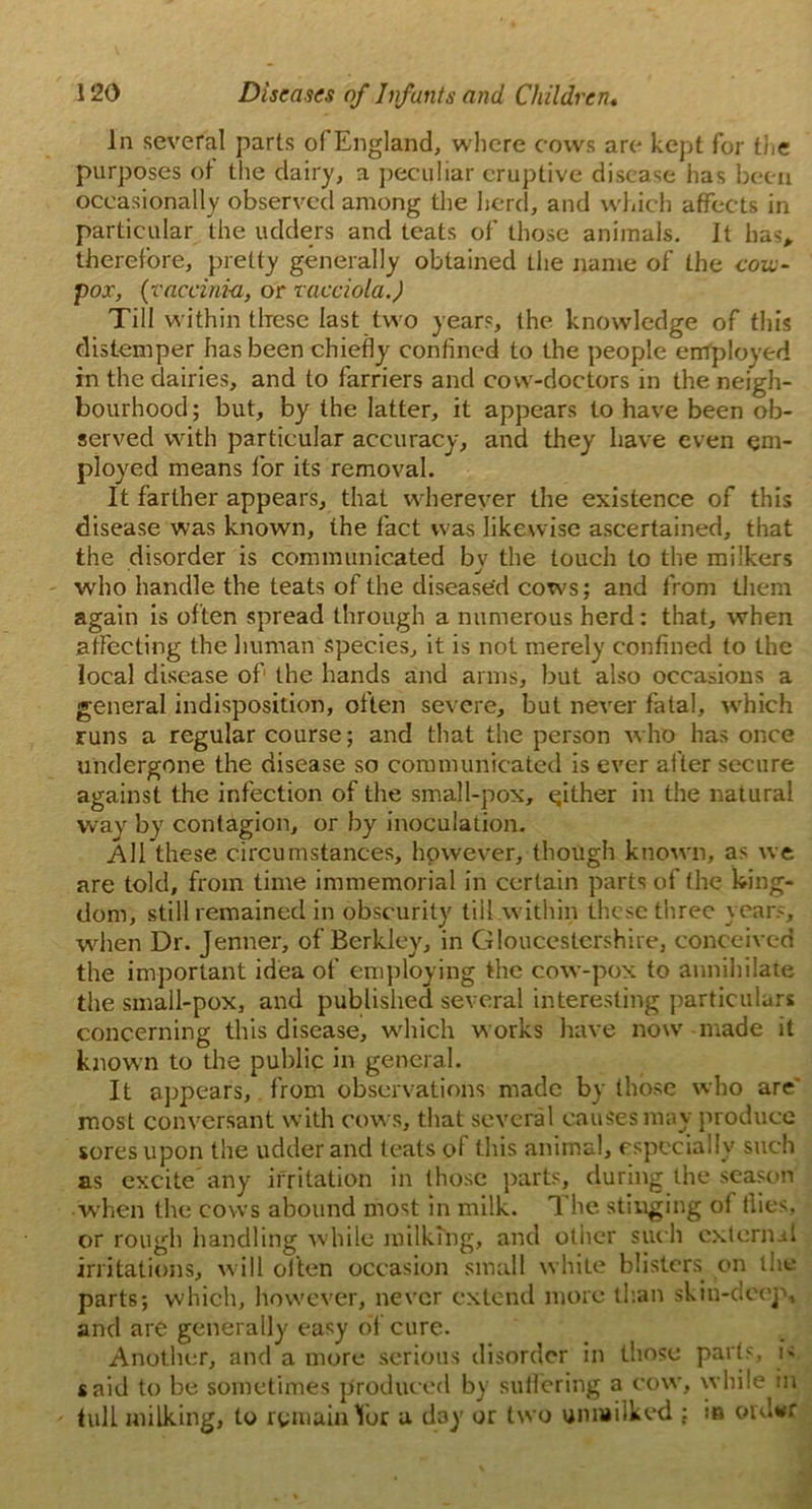 In several parts of England, where cows are kept for the purposes of the dairy, a peculiar eruptive disease has been occasionally observed among the herd, and which affects in particular the udders and teats of those animals. It has* therefore, pretty generally obtained the name of the con- pox, {vaccinia, or vacciola.) Till within these last two years, the knowledge of this distemper has been chiefly confined to the people employed in the dairies, and to farriers and cow-doctors in the neigh- bourhood ; but, by the latter, it appears to have been ob- served with particular accuracy, and they have even em- ployed means for its removal. It farther appears, that wherever the existence of this disease was known, the fact was likewise ascertained, that the disorder is communicated by the touch to the milkers who handle the teats of the diseased cows; and from them again is often spread through a numerous herd: that, when affecting the human species, it is not merely confined to the local disease of the hands and arms, but also occasions a general indisposition, often severe, but never fatal, which runs a regular course; and that the person who has once undergone the disease so communicated is ever after secure against the infection of the small-pox, either in the natural way by contagion, or by inoculation. All these circumstances, however, though known, as we are told, from time immemorial in certain parts of the king- dom, still remained in obscurity till within these three years, when Dr. Jenner, of Berkley, in Gloucestershire, conceived the important idea of employing the cow-pox to annihilate the small-pox, and published several interesting particulars concerning this disease, which works have now made it known to the public in general. It appears, from observations made by those who are' most conversant with cows, that several causes may produce sores upon the udder and teats of this animal, especially such as excite any irritation in those parts, during the season when the cows abound most in milk. The stinging ot flies, or rough handling while milking, and other such external irritations, will often occasion small white blisters on the parts; which, however, never extend more titan skin-deep, and are generally easy of cure. Another, and a more serious disorder in those parts, is said to be sometimes produced by suffering a cow, while in fulL milking, to remain Tor a day or two unmilked : in cmlwr