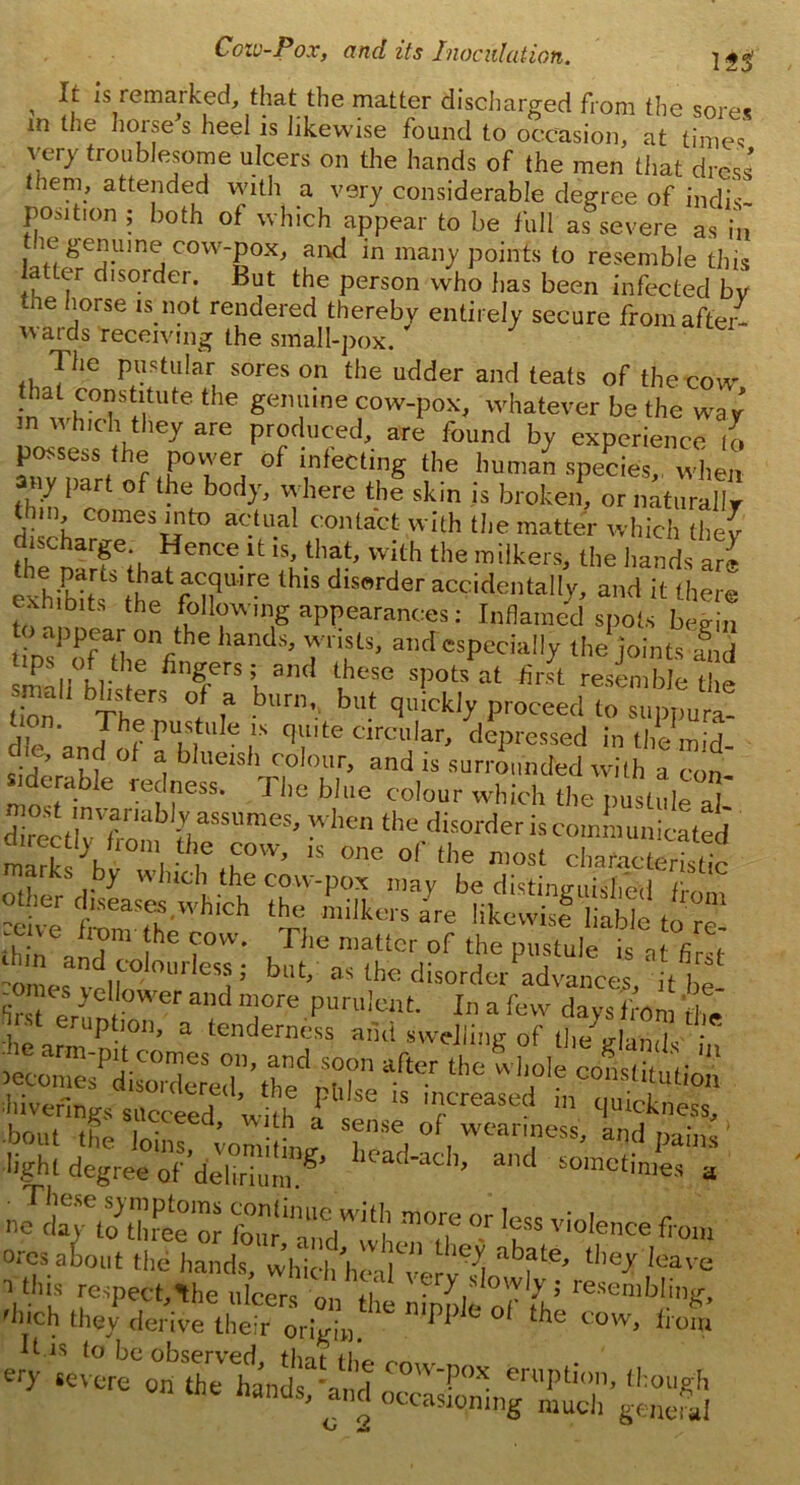 ' 1S lemarked, thatthe: matter discharged from the sores in the houses heel is likewise found to occasion, at times very troublesome ulcers on the hands of the men that dress them, attended with a very considerable degree of indis- position ; both of which appear to be full as severe as in he genuine cow-pox, and in many points to resemble this latter disorder. But the person who has been infected by ne horse is not rendered thereby entirely secure from after- wards receiving the smalt-pox. * 7 he pustular sores on the udder and teats of the cow nwhVl /|U'fe the Sen“lne cow-pox. whatever be the way n which they are produced, are found by experience to possess the power of infecting the human species, when ny part of the body, where the skin is broken, or naturally (Inn, comes into actual contact with the matter which they fhf n-rfe« ?ente.lt ,s< that> with the milkers, the hands are exhihit ,Vhat “Su,re thls dis««ler accidentally, and it there exh bits the following appearances: Inflamed spots begin appear on the hands, wrists, and especially the joints small h,t e fin?rs;1 an< l,hose sPots at first resemble the ion Then ° T bUn’k bu‘ Clickl>- Proceed to snppura- on. The pustule is quite circular, depressed in the mid ic, and of a blueish colour, and is surrounded with a con trab.e redness. Flic bine colour which the pustule a] ?eive ZeaSth hlCh Tl tor” &°Wer aHd purulent. In a few days irora £ eruption, a tenderness and swelling of the a-hnik ; after the light degree ofS!? b^h’ and a »JS.TtoZi°or foim“niedWi(l| m0? °r fcss violence from oresaiout the hands, whkitheal^elt^ tlle* !eave yhis respect,^he ulcer on,' ZltoTfc ““““g. 'Inch they derive their origin PI ‘he cow< If is to be observed tlnp tu, efy «evere on the hands and ' Pox 6ruPt;on, though nanus, and occasioning much general O J, °